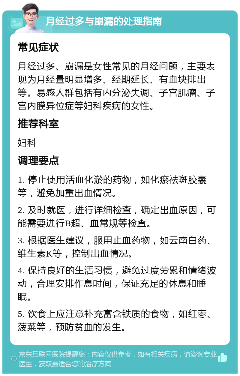 月经过多与崩漏的处理指南 常见症状 月经过多、崩漏是女性常见的月经问题，主要表现为月经量明显增多、经期延长、有血块排出等。易感人群包括有内分泌失调、子宫肌瘤、子宫内膜异位症等妇科疾病的女性。 推荐科室 妇科 调理要点 1. 停止使用活血化淤的药物，如化瘀祛斑胶囊等，避免加重出血情况。 2. 及时就医，进行详细检查，确定出血原因，可能需要进行B超、血常规等检查。 3. 根据医生建议，服用止血药物，如云南白药、维生素K等，控制出血情况。 4. 保持良好的生活习惯，避免过度劳累和情绪波动，合理安排作息时间，保证充足的休息和睡眠。 5. 饮食上应注意补充富含铁质的食物，如红枣、菠菜等，预防贫血的发生。