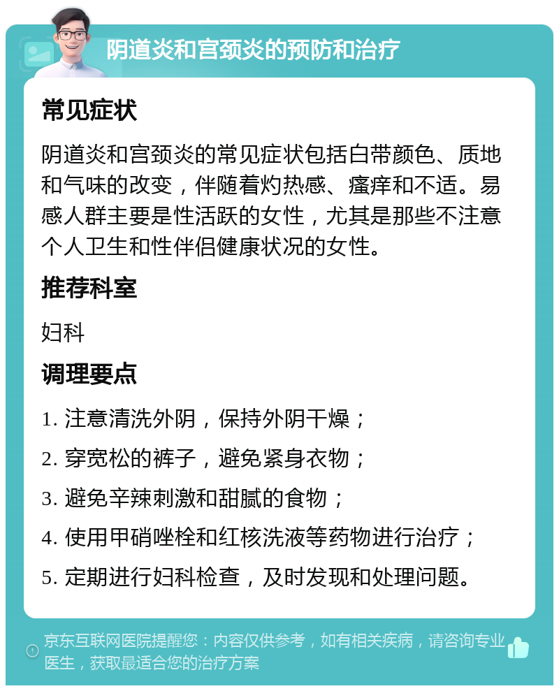 阴道炎和宫颈炎的预防和治疗 常见症状 阴道炎和宫颈炎的常见症状包括白带颜色、质地和气味的改变，伴随着灼热感、瘙痒和不适。易感人群主要是性活跃的女性，尤其是那些不注意个人卫生和性伴侣健康状况的女性。 推荐科室 妇科 调理要点 1. 注意清洗外阴，保持外阴干燥； 2. 穿宽松的裤子，避免紧身衣物； 3. 避免辛辣刺激和甜腻的食物； 4. 使用甲硝唑栓和红核洗液等药物进行治疗； 5. 定期进行妇科检查，及时发现和处理问题。