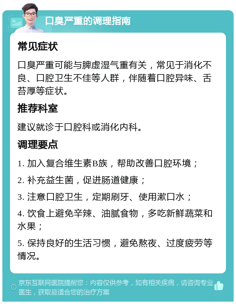 口臭严重的调理指南 常见症状 口臭严重可能与脾虚湿气重有关，常见于消化不良、口腔卫生不佳等人群，伴随着口腔异味、舌苔厚等症状。 推荐科室 建议就诊于口腔科或消化内科。 调理要点 1. 加入复合维生素B族，帮助改善口腔环境； 2. 补充益生菌，促进肠道健康； 3. 注意口腔卫生，定期刷牙、使用漱口水； 4. 饮食上避免辛辣、油腻食物，多吃新鲜蔬菜和水果； 5. 保持良好的生活习惯，避免熬夜、过度疲劳等情况。