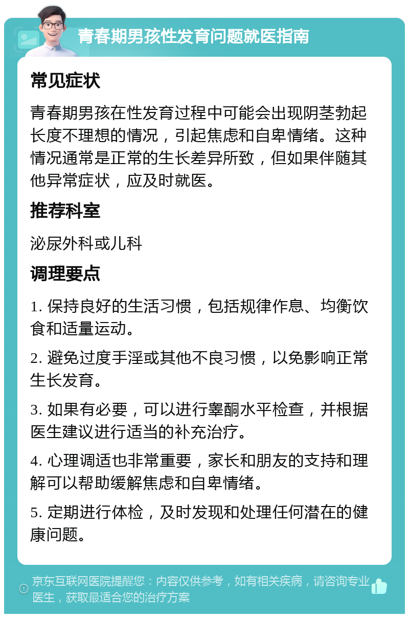 青春期男孩性发育问题就医指南 常见症状 青春期男孩在性发育过程中可能会出现阴茎勃起长度不理想的情况，引起焦虑和自卑情绪。这种情况通常是正常的生长差异所致，但如果伴随其他异常症状，应及时就医。 推荐科室 泌尿外科或儿科 调理要点 1. 保持良好的生活习惯，包括规律作息、均衡饮食和适量运动。 2. 避免过度手淫或其他不良习惯，以免影响正常生长发育。 3. 如果有必要，可以进行睾酮水平检查，并根据医生建议进行适当的补充治疗。 4. 心理调适也非常重要，家长和朋友的支持和理解可以帮助缓解焦虑和自卑情绪。 5. 定期进行体检，及时发现和处理任何潜在的健康问题。