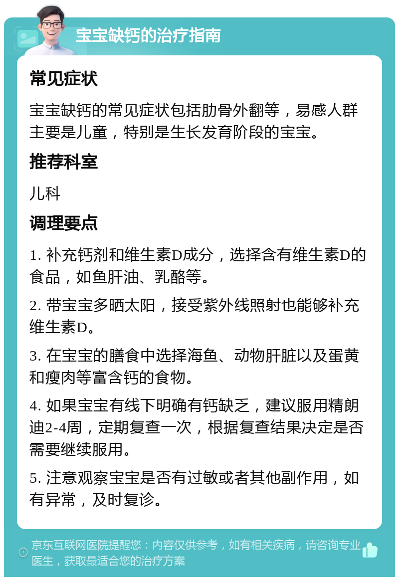 宝宝缺钙的治疗指南 常见症状 宝宝缺钙的常见症状包括肋骨外翻等，易感人群主要是儿童，特别是生长发育阶段的宝宝。 推荐科室 儿科 调理要点 1. 补充钙剂和维生素D成分，选择含有维生素D的食品，如鱼肝油、乳酪等。 2. 带宝宝多晒太阳，接受紫外线照射也能够补充维生素D。 3. 在宝宝的膳食中选择海鱼、动物肝脏以及蛋黄和瘦肉等富含钙的食物。 4. 如果宝宝有线下明确有钙缺乏，建议服用精朗迪2-4周，定期复查一次，根据复查结果决定是否需要继续服用。 5. 注意观察宝宝是否有过敏或者其他副作用，如有异常，及时复诊。