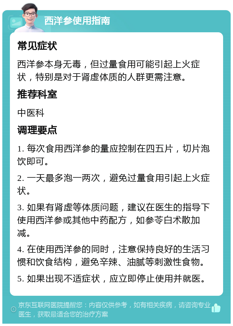 西洋参使用指南 常见症状 西洋参本身无毒，但过量食用可能引起上火症状，特别是对于肾虚体质的人群更需注意。 推荐科室 中医科 调理要点 1. 每次食用西洋参的量应控制在四五片，切片泡饮即可。 2. 一天最多泡一两次，避免过量食用引起上火症状。 3. 如果有肾虚等体质问题，建议在医生的指导下使用西洋参或其他中药配方，如参苓白术散加减。 4. 在使用西洋参的同时，注意保持良好的生活习惯和饮食结构，避免辛辣、油腻等刺激性食物。 5. 如果出现不适症状，应立即停止使用并就医。