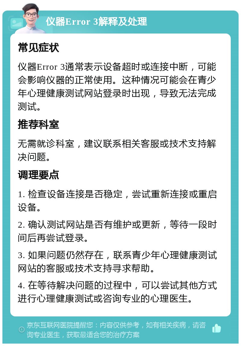 仪器Error 3解释及处理 常见症状 仪器Error 3通常表示设备超时或连接中断，可能会影响仪器的正常使用。这种情况可能会在青少年心理健康测试网站登录时出现，导致无法完成测试。 推荐科室 无需就诊科室，建议联系相关客服或技术支持解决问题。 调理要点 1. 检查设备连接是否稳定，尝试重新连接或重启设备。 2. 确认测试网站是否有维护或更新，等待一段时间后再尝试登录。 3. 如果问题仍然存在，联系青少年心理健康测试网站的客服或技术支持寻求帮助。 4. 在等待解决问题的过程中，可以尝试其他方式进行心理健康测试或咨询专业的心理医生。