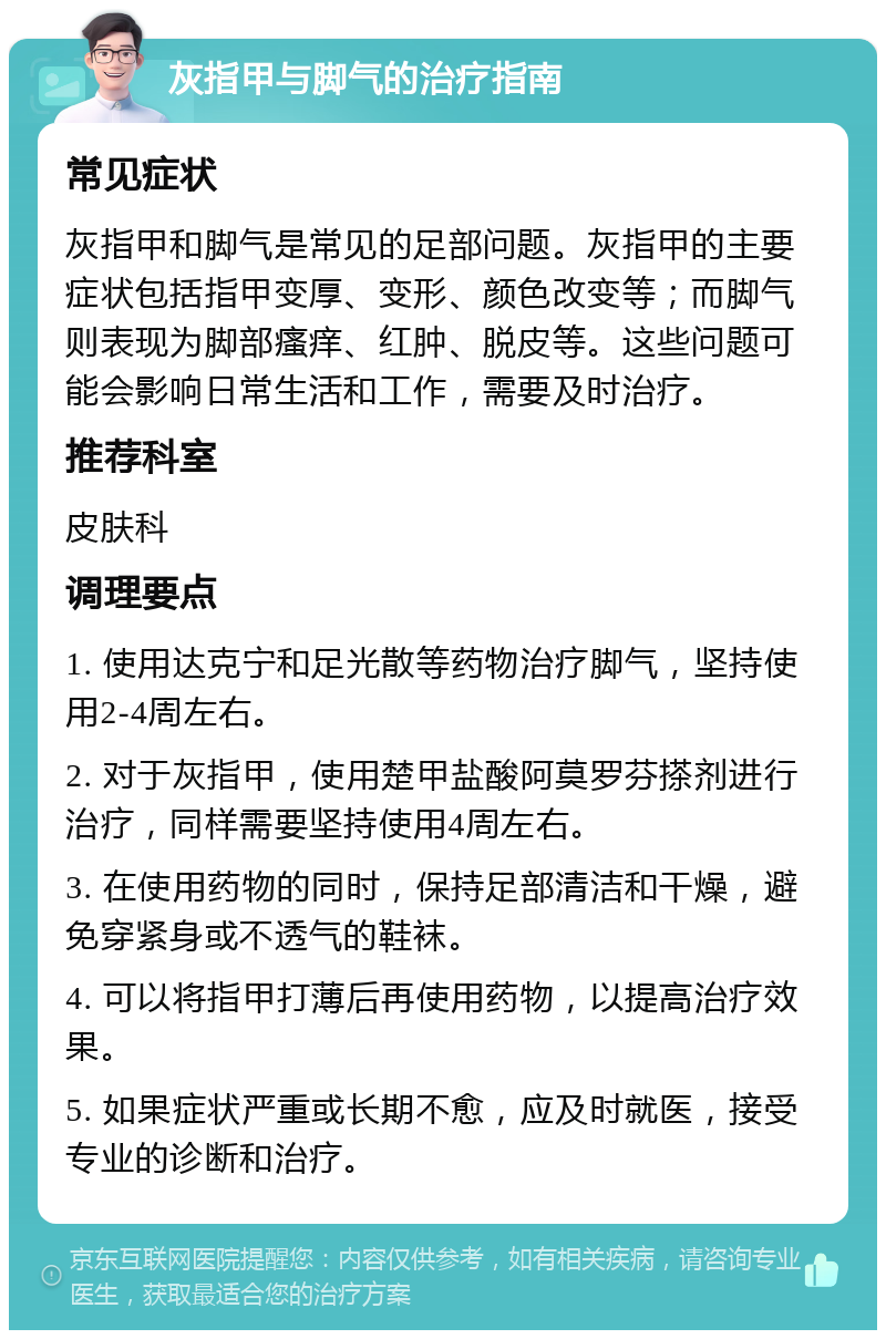 灰指甲与脚气的治疗指南 常见症状 灰指甲和脚气是常见的足部问题。灰指甲的主要症状包括指甲变厚、变形、颜色改变等；而脚气则表现为脚部瘙痒、红肿、脱皮等。这些问题可能会影响日常生活和工作，需要及时治疗。 推荐科室 皮肤科 调理要点 1. 使用达克宁和足光散等药物治疗脚气，坚持使用2-4周左右。 2. 对于灰指甲，使用楚甲盐酸阿莫罗芬搽剂进行治疗，同样需要坚持使用4周左右。 3. 在使用药物的同时，保持足部清洁和干燥，避免穿紧身或不透气的鞋袜。 4. 可以将指甲打薄后再使用药物，以提高治疗效果。 5. 如果症状严重或长期不愈，应及时就医，接受专业的诊断和治疗。