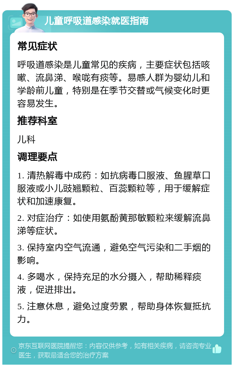 儿童呼吸道感染就医指南 常见症状 呼吸道感染是儿童常见的疾病，主要症状包括咳嗽、流鼻涕、喉咙有痰等。易感人群为婴幼儿和学龄前儿童，特别是在季节交替或气候变化时更容易发生。 推荐科室 儿科 调理要点 1. 清热解毒中成药：如抗病毒口服液、鱼腥草口服液或小儿豉翘颗粒、百蕊颗粒等，用于缓解症状和加速康复。 2. 对症治疗：如使用氨酚黄那敏颗粒来缓解流鼻涕等症状。 3. 保持室内空气流通，避免空气污染和二手烟的影响。 4. 多喝水，保持充足的水分摄入，帮助稀释痰液，促进排出。 5. 注意休息，避免过度劳累，帮助身体恢复抵抗力。