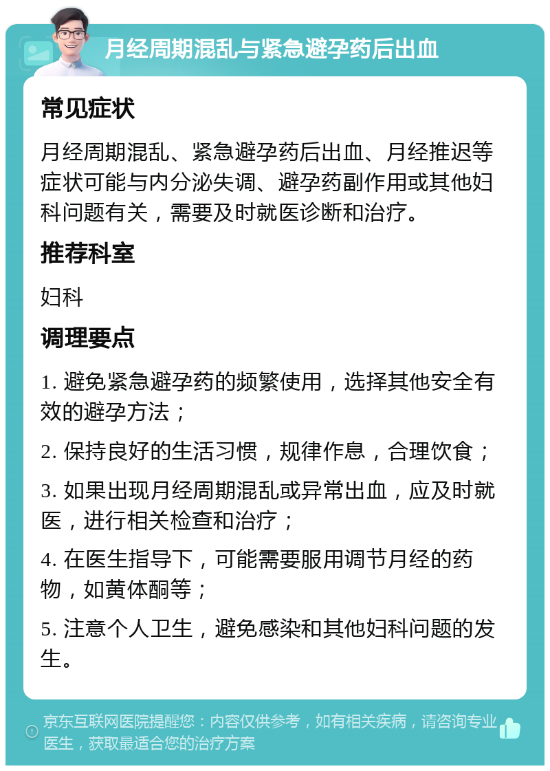 月经周期混乱与紧急避孕药后出血 常见症状 月经周期混乱、紧急避孕药后出血、月经推迟等症状可能与内分泌失调、避孕药副作用或其他妇科问题有关，需要及时就医诊断和治疗。 推荐科室 妇科 调理要点 1. 避免紧急避孕药的频繁使用，选择其他安全有效的避孕方法； 2. 保持良好的生活习惯，规律作息，合理饮食； 3. 如果出现月经周期混乱或异常出血，应及时就医，进行相关检查和治疗； 4. 在医生指导下，可能需要服用调节月经的药物，如黄体酮等； 5. 注意个人卫生，避免感染和其他妇科问题的发生。