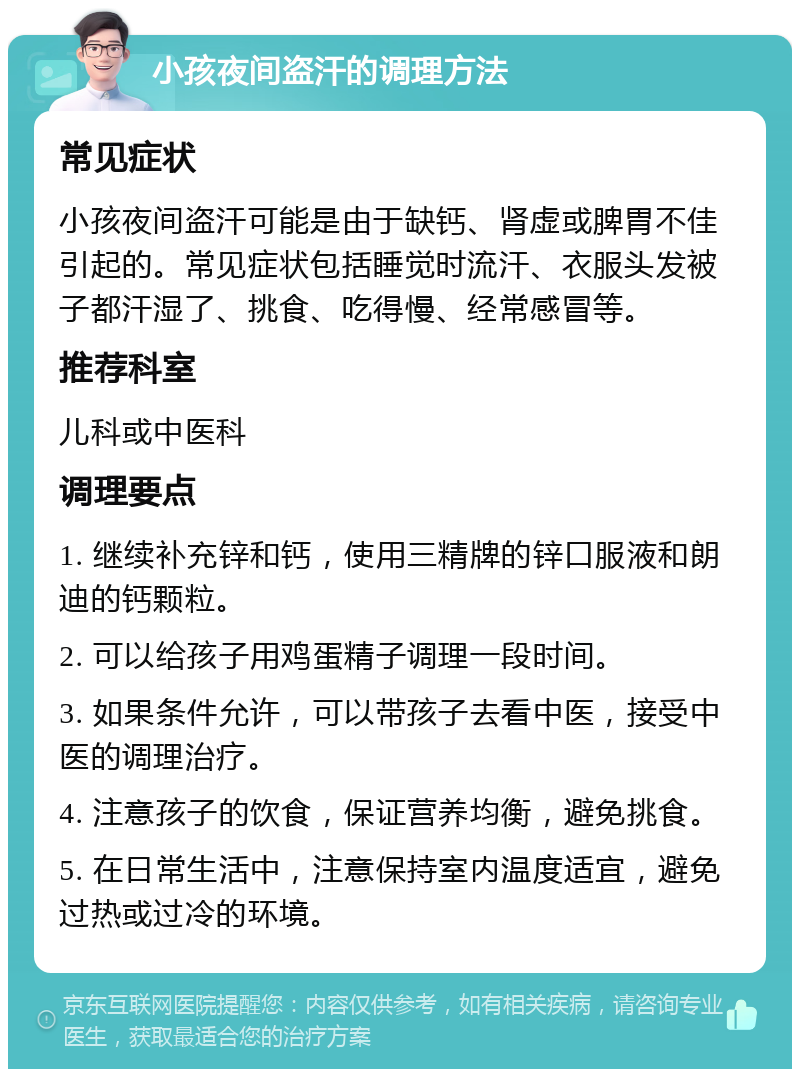 小孩夜间盗汗的调理方法 常见症状 小孩夜间盗汗可能是由于缺钙、肾虚或脾胃不佳引起的。常见症状包括睡觉时流汗、衣服头发被子都汗湿了、挑食、吃得慢、经常感冒等。 推荐科室 儿科或中医科 调理要点 1. 继续补充锌和钙，使用三精牌的锌口服液和朗迪的钙颗粒。 2. 可以给孩子用鸡蛋精子调理一段时间。 3. 如果条件允许，可以带孩子去看中医，接受中医的调理治疗。 4. 注意孩子的饮食，保证营养均衡，避免挑食。 5. 在日常生活中，注意保持室内温度适宜，避免过热或过冷的环境。