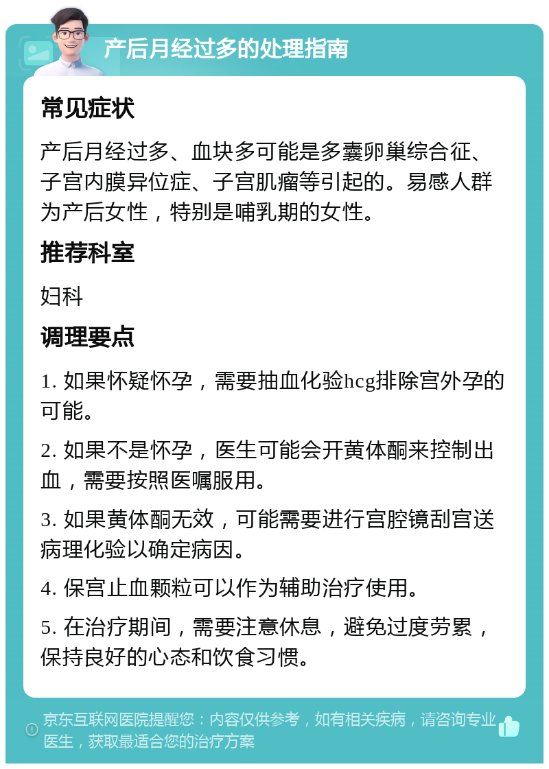 产后月经过多的处理指南 常见症状 产后月经过多、血块多可能是多囊卵巢综合征、子宫内膜异位症、子宫肌瘤等引起的。易感人群为产后女性，特别是哺乳期的女性。 推荐科室 妇科 调理要点 1. 如果怀疑怀孕，需要抽血化验hcg排除宫外孕的可能。 2. 如果不是怀孕，医生可能会开黄体酮来控制出血，需要按照医嘱服用。 3. 如果黄体酮无效，可能需要进行宫腔镜刮宫送病理化验以确定病因。 4. 保宫止血颗粒可以作为辅助治疗使用。 5. 在治疗期间，需要注意休息，避免过度劳累，保持良好的心态和饮食习惯。