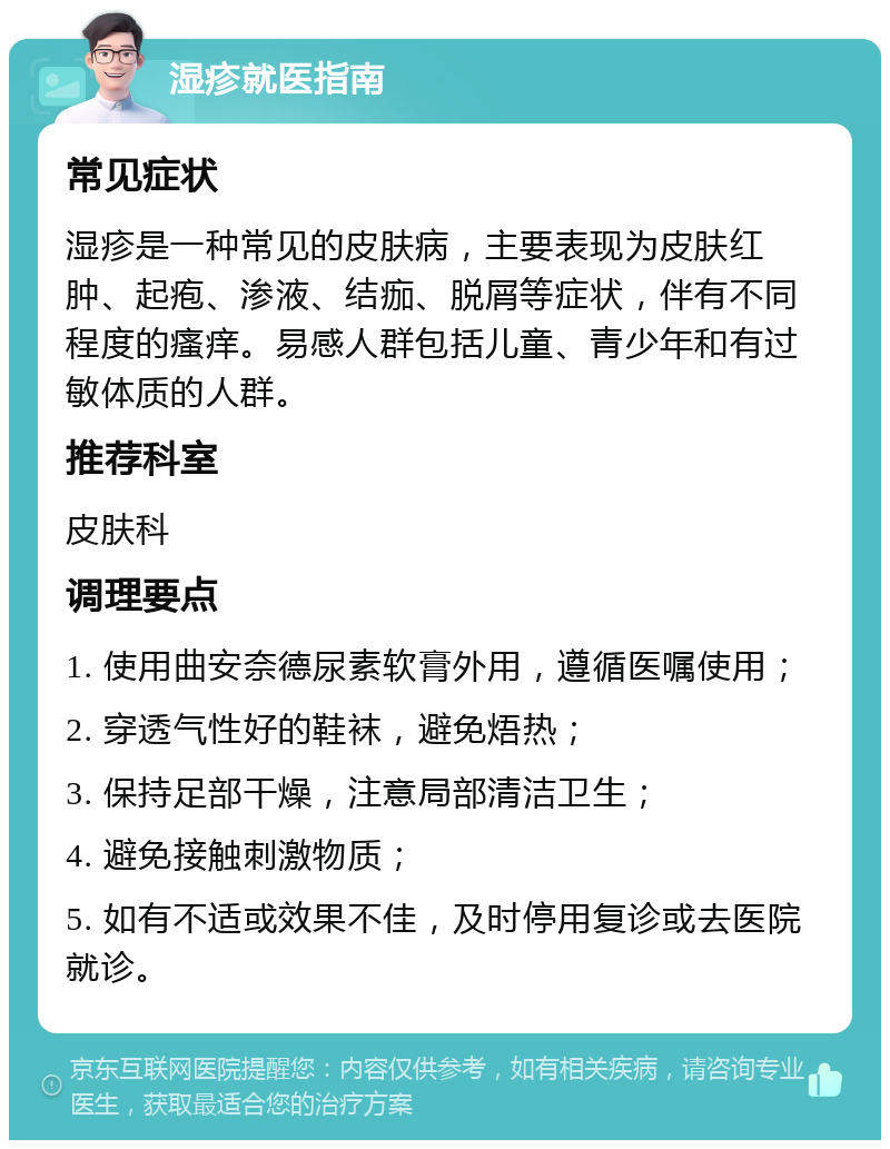 湿疹就医指南 常见症状 湿疹是一种常见的皮肤病，主要表现为皮肤红肿、起疱、渗液、结痂、脱屑等症状，伴有不同程度的瘙痒。易感人群包括儿童、青少年和有过敏体质的人群。 推荐科室 皮肤科 调理要点 1. 使用曲安奈德尿素软膏外用，遵循医嘱使用； 2. 穿透气性好的鞋袜，避免焐热； 3. 保持足部干燥，注意局部清洁卫生； 4. 避免接触刺激物质； 5. 如有不适或效果不佳，及时停用复诊或去医院就诊。