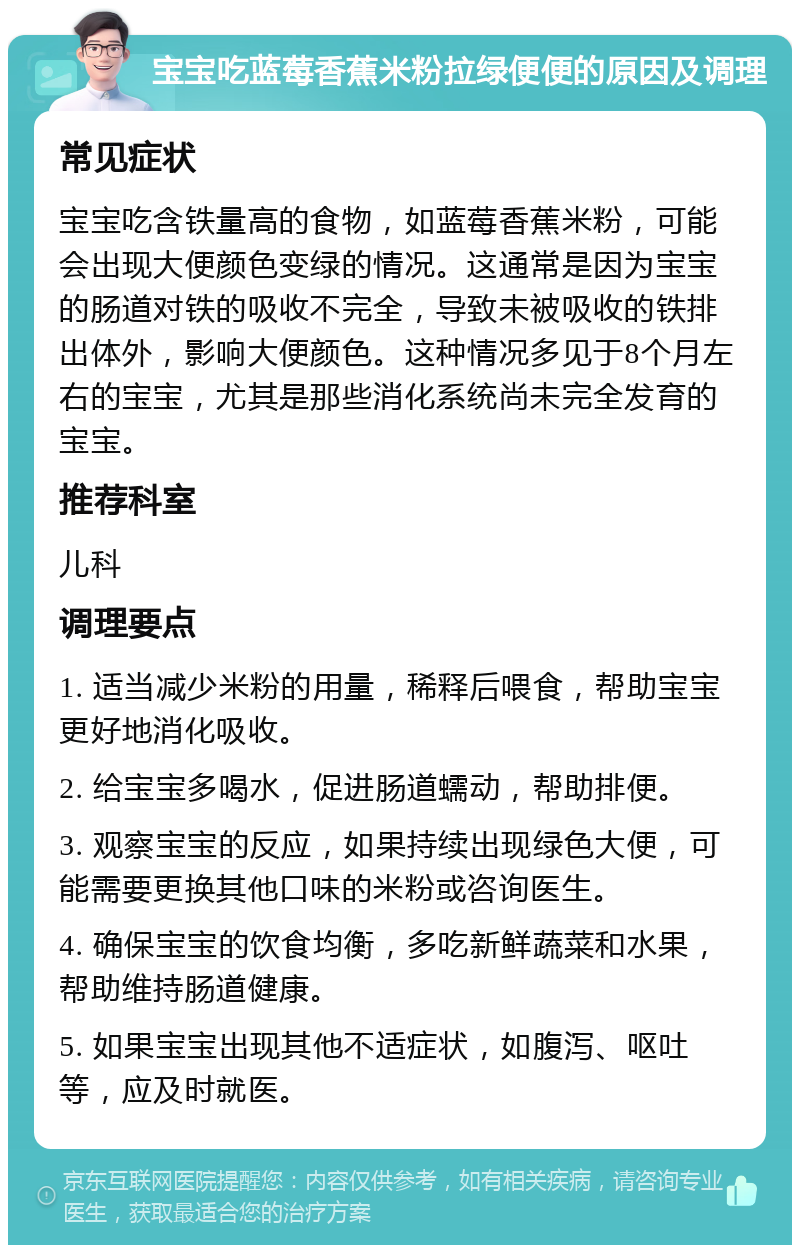 宝宝吃蓝莓香蕉米粉拉绿便便的原因及调理 常见症状 宝宝吃含铁量高的食物，如蓝莓香蕉米粉，可能会出现大便颜色变绿的情况。这通常是因为宝宝的肠道对铁的吸收不完全，导致未被吸收的铁排出体外，影响大便颜色。这种情况多见于8个月左右的宝宝，尤其是那些消化系统尚未完全发育的宝宝。 推荐科室 儿科 调理要点 1. 适当减少米粉的用量，稀释后喂食，帮助宝宝更好地消化吸收。 2. 给宝宝多喝水，促进肠道蠕动，帮助排便。 3. 观察宝宝的反应，如果持续出现绿色大便，可能需要更换其他口味的米粉或咨询医生。 4. 确保宝宝的饮食均衡，多吃新鲜蔬菜和水果，帮助维持肠道健康。 5. 如果宝宝出现其他不适症状，如腹泻、呕吐等，应及时就医。