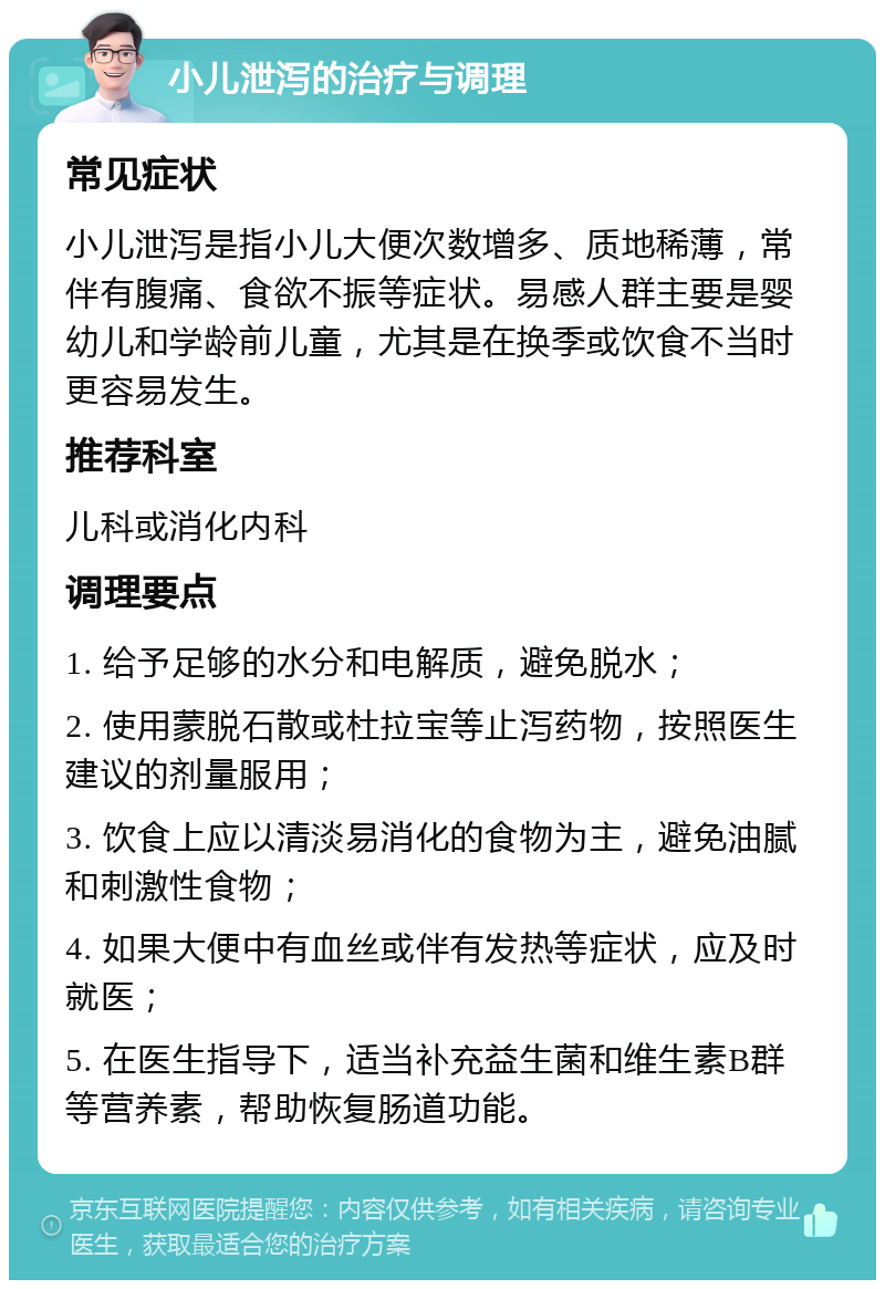 小儿泄泻的治疗与调理 常见症状 小儿泄泻是指小儿大便次数增多、质地稀薄，常伴有腹痛、食欲不振等症状。易感人群主要是婴幼儿和学龄前儿童，尤其是在换季或饮食不当时更容易发生。 推荐科室 儿科或消化内科 调理要点 1. 给予足够的水分和电解质，避免脱水； 2. 使用蒙脱石散或杜拉宝等止泻药物，按照医生建议的剂量服用； 3. 饮食上应以清淡易消化的食物为主，避免油腻和刺激性食物； 4. 如果大便中有血丝或伴有发热等症状，应及时就医； 5. 在医生指导下，适当补充益生菌和维生素B群等营养素，帮助恢复肠道功能。