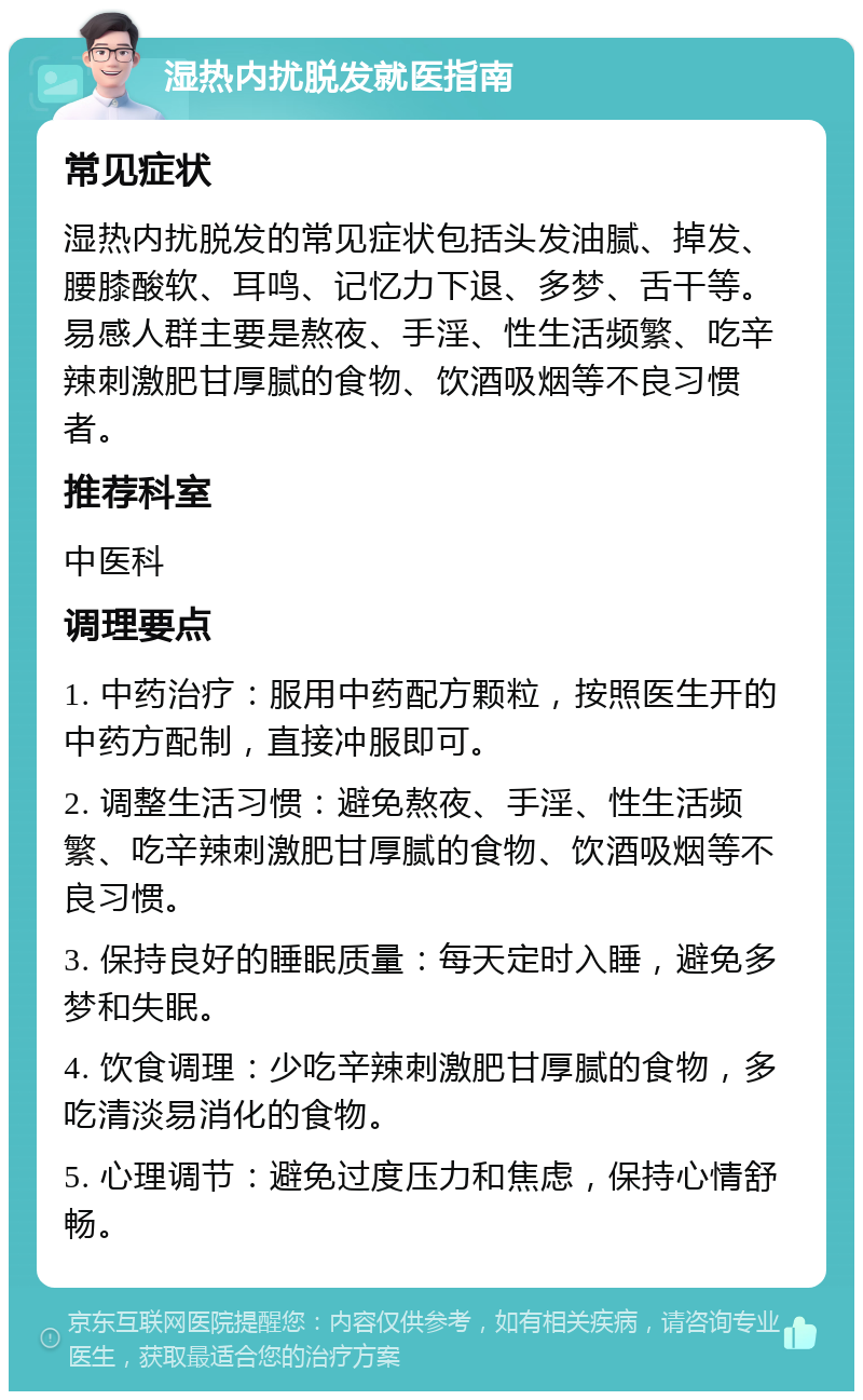 湿热内扰脱发就医指南 常见症状 湿热内扰脱发的常见症状包括头发油腻、掉发、腰膝酸软、耳鸣、记忆力下退、多梦、舌干等。易感人群主要是熬夜、手淫、性生活频繁、吃辛辣刺激肥甘厚腻的食物、饮酒吸烟等不良习惯者。 推荐科室 中医科 调理要点 1. 中药治疗：服用中药配方颗粒，按照医生开的中药方配制，直接冲服即可。 2. 调整生活习惯：避免熬夜、手淫、性生活频繁、吃辛辣刺激肥甘厚腻的食物、饮酒吸烟等不良习惯。 3. 保持良好的睡眠质量：每天定时入睡，避免多梦和失眠。 4. 饮食调理：少吃辛辣刺激肥甘厚腻的食物，多吃清淡易消化的食物。 5. 心理调节：避免过度压力和焦虑，保持心情舒畅。