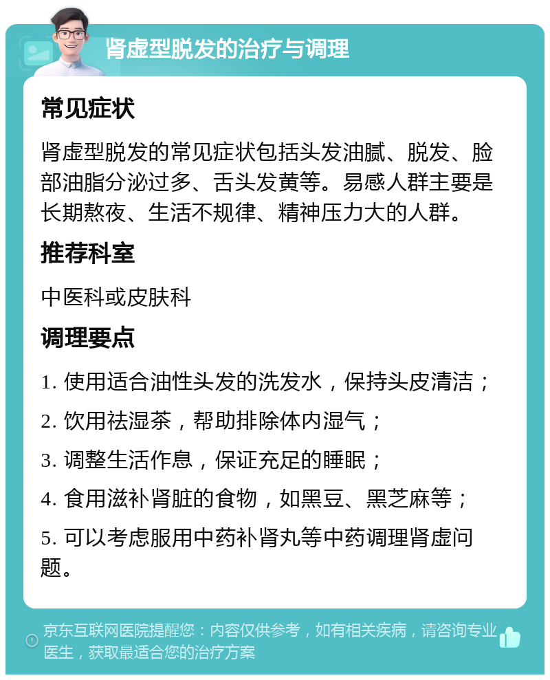 肾虚型脱发的治疗与调理 常见症状 肾虚型脱发的常见症状包括头发油腻、脱发、脸部油脂分泌过多、舌头发黄等。易感人群主要是长期熬夜、生活不规律、精神压力大的人群。 推荐科室 中医科或皮肤科 调理要点 1. 使用适合油性头发的洗发水，保持头皮清洁； 2. 饮用祛湿茶，帮助排除体内湿气； 3. 调整生活作息，保证充足的睡眠； 4. 食用滋补肾脏的食物，如黑豆、黑芝麻等； 5. 可以考虑服用中药补肾丸等中药调理肾虚问题。