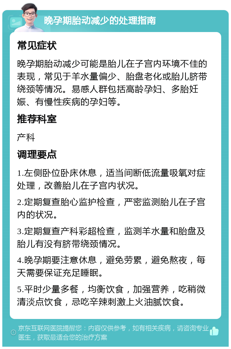 晚孕期胎动减少的处理指南 常见症状 晚孕期胎动减少可能是胎儿在子宫内环境不佳的表现，常见于羊水量偏少、胎盘老化或胎儿脐带绕颈等情况。易感人群包括高龄孕妇、多胎妊娠、有慢性疾病的孕妇等。 推荐科室 产科 调理要点 1.左侧卧位卧床休息，适当间断低流量吸氧对症处理，改善胎儿在子宫内状况。 2.定期复查胎心监护检查，严密监测胎儿在子宫内的状况。 3.定期复查产科彩超检查，监测羊水量和胎盘及胎儿有没有脐带绕颈情况。 4.晚孕期要注意休息，避免劳累，避免熬夜，每天需要保证充足睡眠。 5.平时少量多餐，均衡饮食，加强营养，吃稍微清淡点饮食，忌吃辛辣刺激上火油腻饮食。