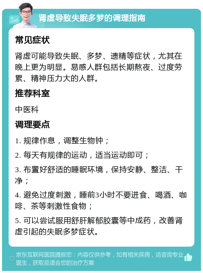 肾虚导致失眠多梦的调理指南 常见症状 肾虚可能导致失眠、多梦、遗精等症状，尤其在晚上更为明显。易感人群包括长期熬夜、过度劳累、精神压力大的人群。 推荐科室 中医科 调理要点 1. 规律作息，调整生物钟； 2. 每天有规律的运动，适当运动即可； 3. 布置好舒适的睡眠环境，保持安静、整洁、干净； 4. 避免过度刺激，睡前3小时不要进食、喝酒、咖啡、茶等刺激性食物； 5. 可以尝试服用舒肝解郁胶囊等中成药，改善肾虚引起的失眠多梦症状。