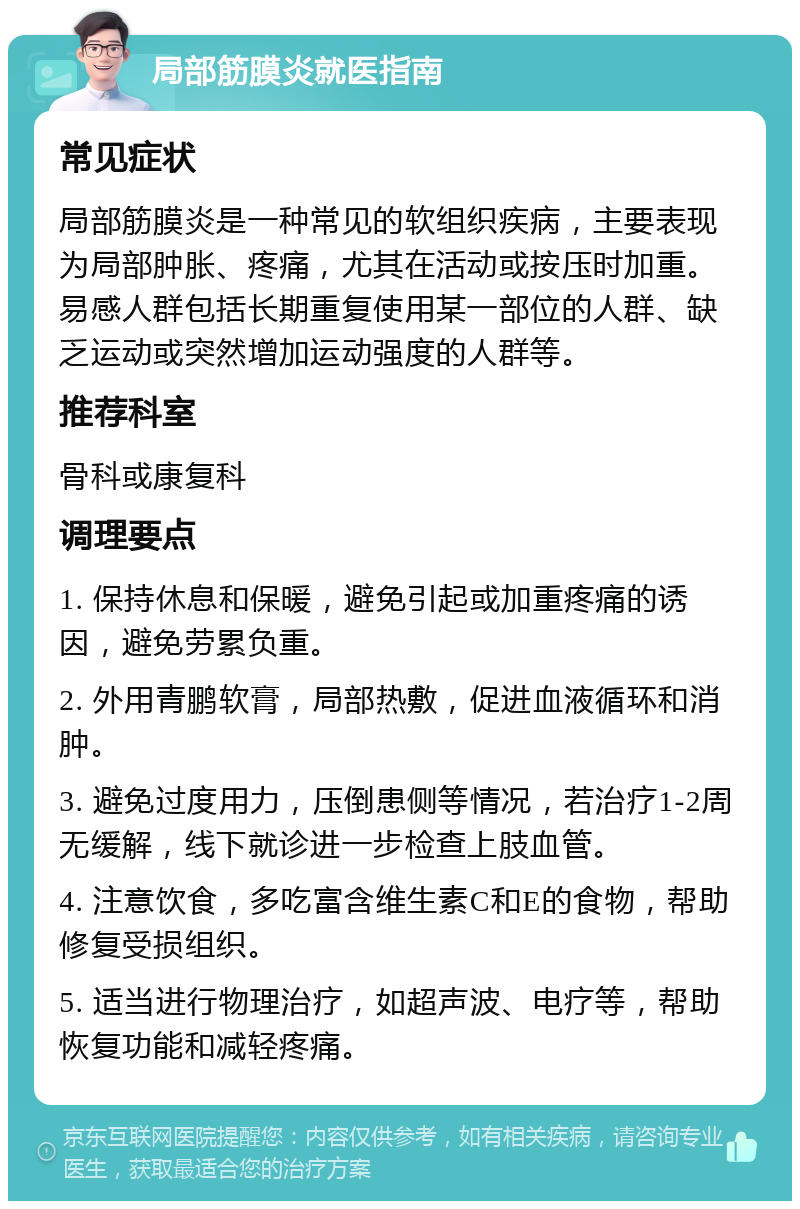 局部筋膜炎就医指南 常见症状 局部筋膜炎是一种常见的软组织疾病，主要表现为局部肿胀、疼痛，尤其在活动或按压时加重。易感人群包括长期重复使用某一部位的人群、缺乏运动或突然增加运动强度的人群等。 推荐科室 骨科或康复科 调理要点 1. 保持休息和保暖，避免引起或加重疼痛的诱因，避免劳累负重。 2. 外用青鹏软膏，局部热敷，促进血液循环和消肿。 3. 避免过度用力，压倒患侧等情况，若治疗1-2周无缓解，线下就诊进一步检查上肢血管。 4. 注意饮食，多吃富含维生素C和E的食物，帮助修复受损组织。 5. 适当进行物理治疗，如超声波、电疗等，帮助恢复功能和减轻疼痛。