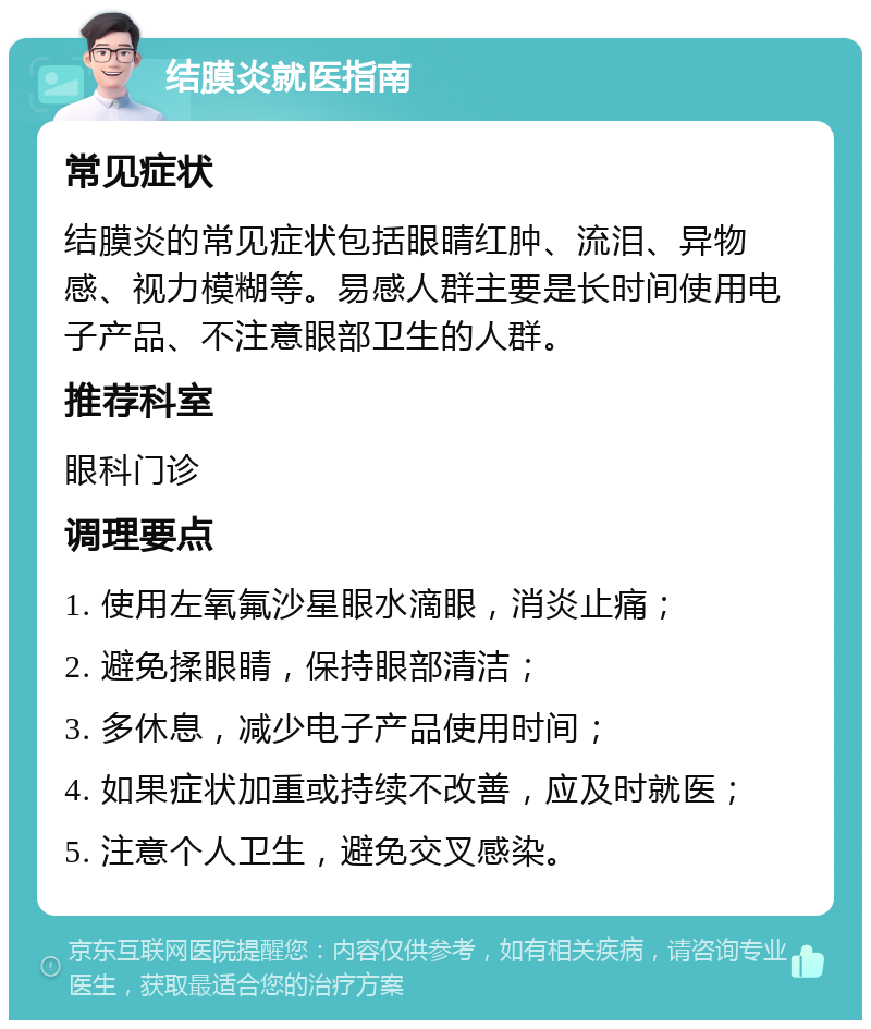 结膜炎就医指南 常见症状 结膜炎的常见症状包括眼睛红肿、流泪、异物感、视力模糊等。易感人群主要是长时间使用电子产品、不注意眼部卫生的人群。 推荐科室 眼科门诊 调理要点 1. 使用左氧氟沙星眼水滴眼，消炎止痛； 2. 避免揉眼睛，保持眼部清洁； 3. 多休息，减少电子产品使用时间； 4. 如果症状加重或持续不改善，应及时就医； 5. 注意个人卫生，避免交叉感染。