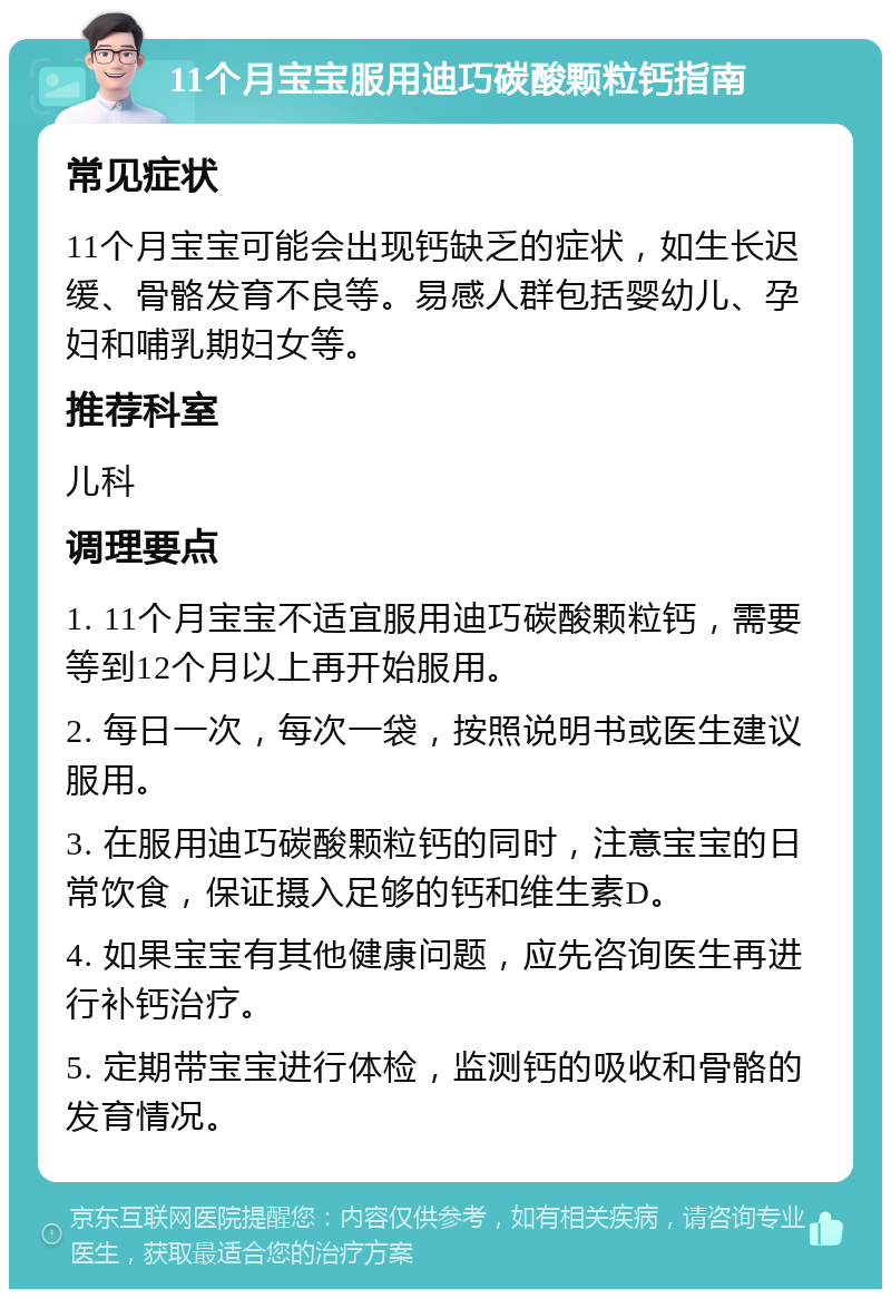 11个月宝宝服用迪巧碳酸颗粒钙指南 常见症状 11个月宝宝可能会出现钙缺乏的症状，如生长迟缓、骨骼发育不良等。易感人群包括婴幼儿、孕妇和哺乳期妇女等。 推荐科室 儿科 调理要点 1. 11个月宝宝不适宜服用迪巧碳酸颗粒钙，需要等到12个月以上再开始服用。 2. 每日一次，每次一袋，按照说明书或医生建议服用。 3. 在服用迪巧碳酸颗粒钙的同时，注意宝宝的日常饮食，保证摄入足够的钙和维生素D。 4. 如果宝宝有其他健康问题，应先咨询医生再进行补钙治疗。 5. 定期带宝宝进行体检，监测钙的吸收和骨骼的发育情况。