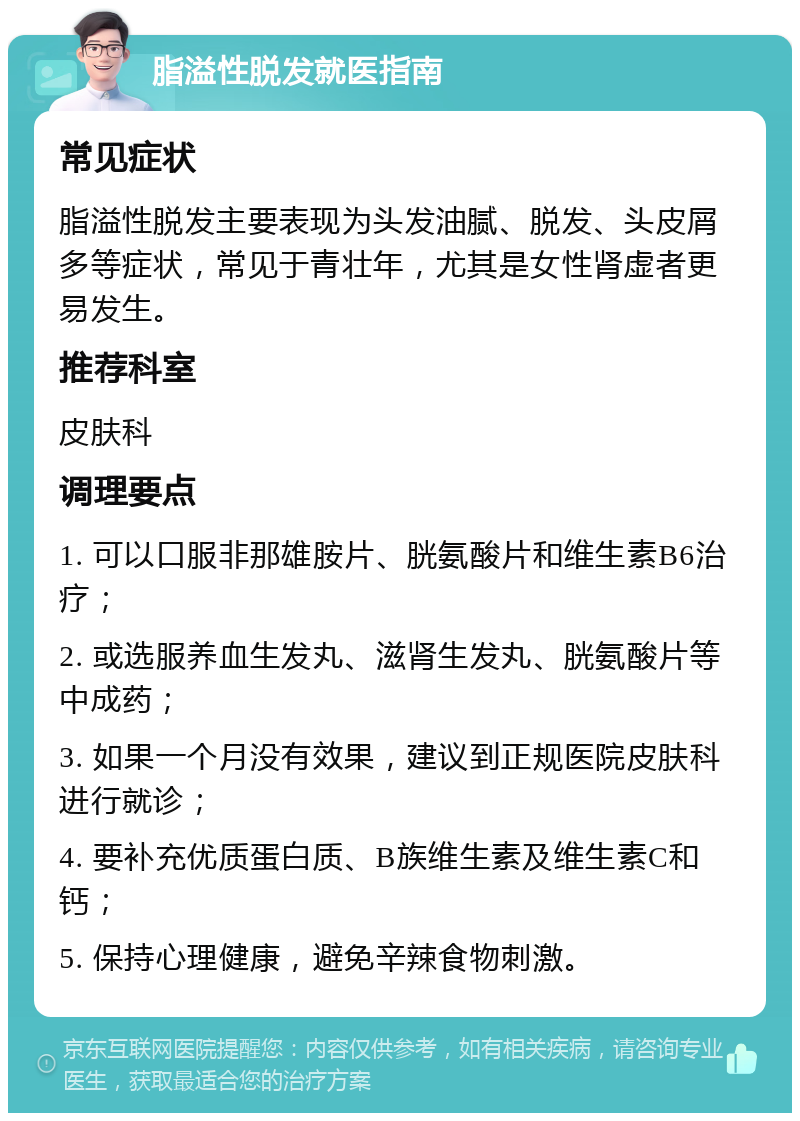 脂溢性脱发就医指南 常见症状 脂溢性脱发主要表现为头发油腻、脱发、头皮屑多等症状，常见于青壮年，尤其是女性肾虚者更易发生。 推荐科室 皮肤科 调理要点 1. 可以口服非那雄胺片、胱氨酸片和维生素B6治疗； 2. 或选服养血生发丸、滋肾生发丸、胱氨酸片等中成药； 3. 如果一个月没有效果，建议到正规医院皮肤科进行就诊； 4. 要补充优质蛋白质、B族维生素及维生素C和钙； 5. 保持心理健康，避免辛辣食物刺激。