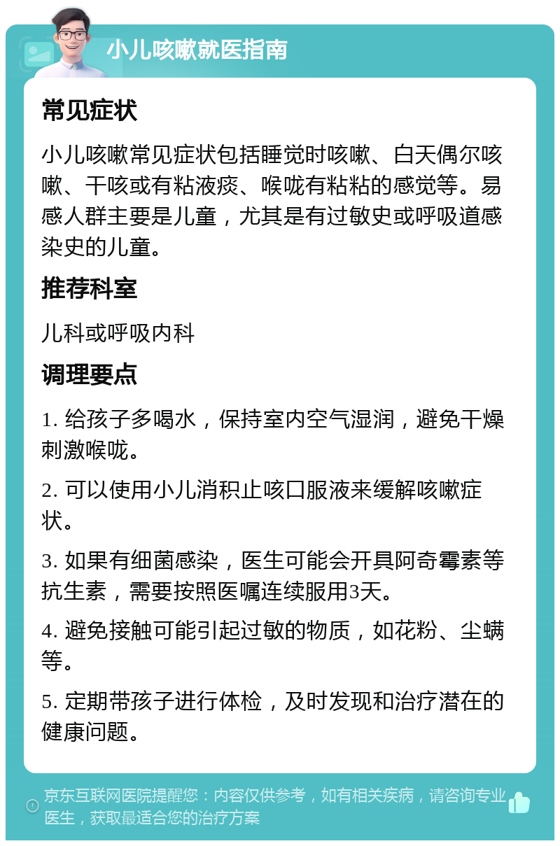 小儿咳嗽就医指南 常见症状 小儿咳嗽常见症状包括睡觉时咳嗽、白天偶尔咳嗽、干咳或有粘液痰、喉咙有粘粘的感觉等。易感人群主要是儿童，尤其是有过敏史或呼吸道感染史的儿童。 推荐科室 儿科或呼吸内科 调理要点 1. 给孩子多喝水，保持室内空气湿润，避免干燥刺激喉咙。 2. 可以使用小儿消积止咳口服液来缓解咳嗽症状。 3. 如果有细菌感染，医生可能会开具阿奇霉素等抗生素，需要按照医嘱连续服用3天。 4. 避免接触可能引起过敏的物质，如花粉、尘螨等。 5. 定期带孩子进行体检，及时发现和治疗潜在的健康问题。