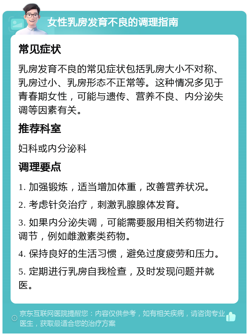 女性乳房发育不良的调理指南 常见症状 乳房发育不良的常见症状包括乳房大小不对称、乳房过小、乳房形态不正常等。这种情况多见于青春期女性，可能与遗传、营养不良、内分泌失调等因素有关。 推荐科室 妇科或内分泌科 调理要点 1. 加强锻炼，适当增加体重，改善营养状况。 2. 考虑针灸治疗，刺激乳腺腺体发育。 3. 如果内分泌失调，可能需要服用相关药物进行调节，例如雌激素类药物。 4. 保持良好的生活习惯，避免过度疲劳和压力。 5. 定期进行乳房自我检查，及时发现问题并就医。