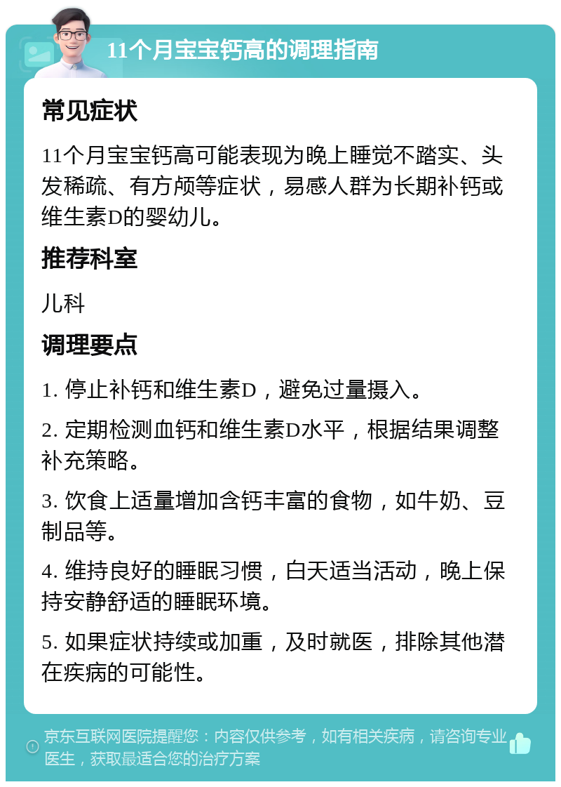 11个月宝宝钙高的调理指南 常见症状 11个月宝宝钙高可能表现为晚上睡觉不踏实、头发稀疏、有方颅等症状，易感人群为长期补钙或维生素D的婴幼儿。 推荐科室 儿科 调理要点 1. 停止补钙和维生素D，避免过量摄入。 2. 定期检测血钙和维生素D水平，根据结果调整补充策略。 3. 饮食上适量增加含钙丰富的食物，如牛奶、豆制品等。 4. 维持良好的睡眠习惯，白天适当活动，晚上保持安静舒适的睡眠环境。 5. 如果症状持续或加重，及时就医，排除其他潜在疾病的可能性。