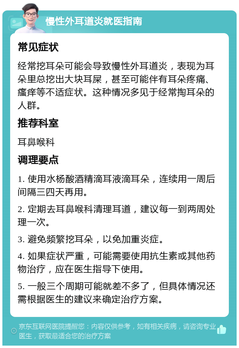 慢性外耳道炎就医指南 常见症状 经常挖耳朵可能会导致慢性外耳道炎，表现为耳朵里总挖出大块耳屎，甚至可能伴有耳朵疼痛、瘙痒等不适症状。这种情况多见于经常掏耳朵的人群。 推荐科室 耳鼻喉科 调理要点 1. 使用水杨酸酒精滴耳液滴耳朵，连续用一周后间隔三四天再用。 2. 定期去耳鼻喉科清理耳道，建议每一到两周处理一次。 3. 避免频繁挖耳朵，以免加重炎症。 4. 如果症状严重，可能需要使用抗生素或其他药物治疗，应在医生指导下使用。 5. 一般三个周期可能就差不多了，但具体情况还需根据医生的建议来确定治疗方案。