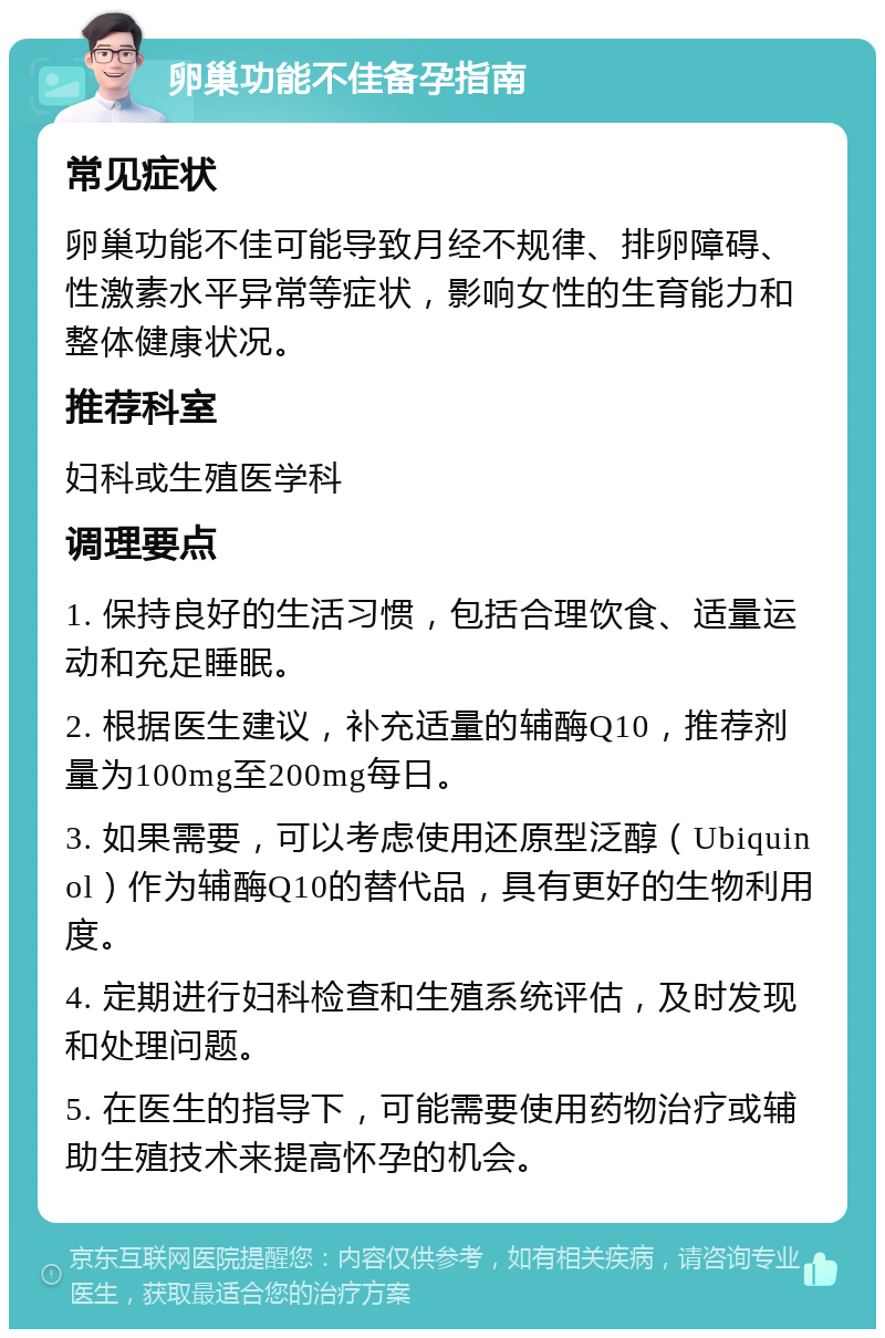 卵巢功能不佳备孕指南 常见症状 卵巢功能不佳可能导致月经不规律、排卵障碍、性激素水平异常等症状，影响女性的生育能力和整体健康状况。 推荐科室 妇科或生殖医学科 调理要点 1. 保持良好的生活习惯，包括合理饮食、适量运动和充足睡眠。 2. 根据医生建议，补充适量的辅酶Q10，推荐剂量为100mg至200mg每日。 3. 如果需要，可以考虑使用还原型泛醇（Ubiquinol）作为辅酶Q10的替代品，具有更好的生物利用度。 4. 定期进行妇科检查和生殖系统评估，及时发现和处理问题。 5. 在医生的指导下，可能需要使用药物治疗或辅助生殖技术来提高怀孕的机会。