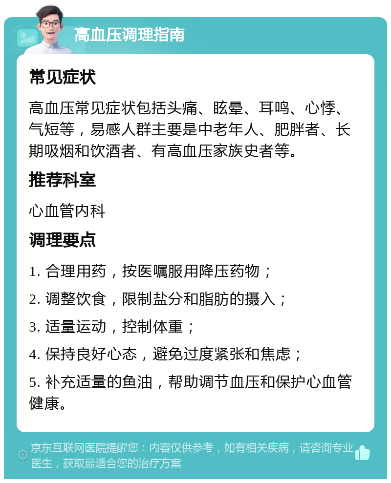 高血压调理指南 常见症状 高血压常见症状包括头痛、眩晕、耳鸣、心悸、气短等，易感人群主要是中老年人、肥胖者、长期吸烟和饮酒者、有高血压家族史者等。 推荐科室 心血管内科 调理要点 1. 合理用药，按医嘱服用降压药物； 2. 调整饮食，限制盐分和脂肪的摄入； 3. 适量运动，控制体重； 4. 保持良好心态，避免过度紧张和焦虑； 5. 补充适量的鱼油，帮助调节血压和保护心血管健康。