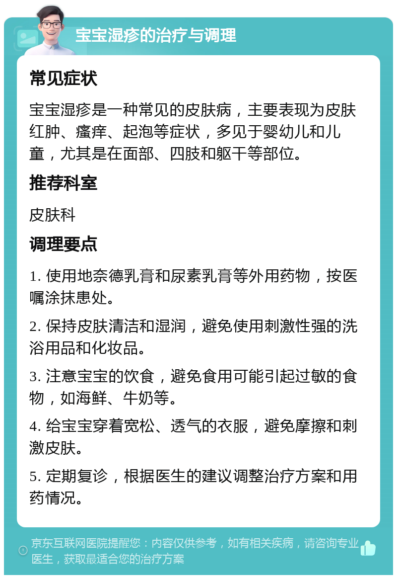 宝宝湿疹的治疗与调理 常见症状 宝宝湿疹是一种常见的皮肤病，主要表现为皮肤红肿、瘙痒、起泡等症状，多见于婴幼儿和儿童，尤其是在面部、四肢和躯干等部位。 推荐科室 皮肤科 调理要点 1. 使用地奈德乳膏和尿素乳膏等外用药物，按医嘱涂抹患处。 2. 保持皮肤清洁和湿润，避免使用刺激性强的洗浴用品和化妆品。 3. 注意宝宝的饮食，避免食用可能引起过敏的食物，如海鲜、牛奶等。 4. 给宝宝穿着宽松、透气的衣服，避免摩擦和刺激皮肤。 5. 定期复诊，根据医生的建议调整治疗方案和用药情况。