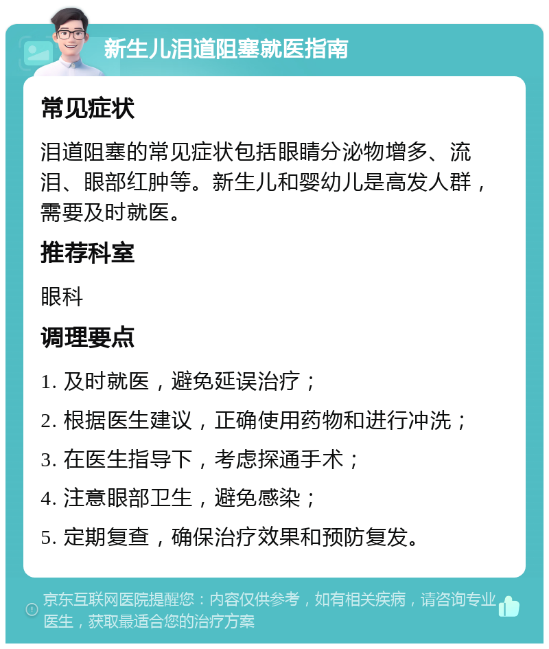 新生儿泪道阻塞就医指南 常见症状 泪道阻塞的常见症状包括眼睛分泌物增多、流泪、眼部红肿等。新生儿和婴幼儿是高发人群，需要及时就医。 推荐科室 眼科 调理要点 1. 及时就医，避免延误治疗； 2. 根据医生建议，正确使用药物和进行冲洗； 3. 在医生指导下，考虑探通手术； 4. 注意眼部卫生，避免感染； 5. 定期复查，确保治疗效果和预防复发。