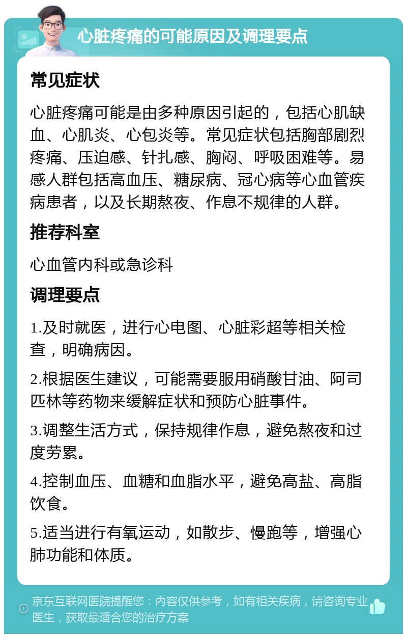 心脏疼痛的可能原因及调理要点 常见症状 心脏疼痛可能是由多种原因引起的，包括心肌缺血、心肌炎、心包炎等。常见症状包括胸部剧烈疼痛、压迫感、针扎感、胸闷、呼吸困难等。易感人群包括高血压、糖尿病、冠心病等心血管疾病患者，以及长期熬夜、作息不规律的人群。 推荐科室 心血管内科或急诊科 调理要点 1.及时就医，进行心电图、心脏彩超等相关检查，明确病因。 2.根据医生建议，可能需要服用硝酸甘油、阿司匹林等药物来缓解症状和预防心脏事件。 3.调整生活方式，保持规律作息，避免熬夜和过度劳累。 4.控制血压、血糖和血脂水平，避免高盐、高脂饮食。 5.适当进行有氧运动，如散步、慢跑等，增强心肺功能和体质。