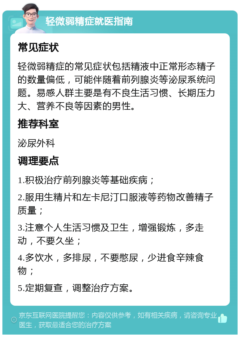 轻微弱精症就医指南 常见症状 轻微弱精症的常见症状包括精液中正常形态精子的数量偏低，可能伴随着前列腺炎等泌尿系统问题。易感人群主要是有不良生活习惯、长期压力大、营养不良等因素的男性。 推荐科室 泌尿外科 调理要点 1.积极治疗前列腺炎等基础疾病； 2.服用生精片和左卡尼汀口服液等药物改善精子质量； 3.注意个人生活习惯及卫生，增强锻炼，多走动，不要久坐； 4.多饮水，多排尿，不要憋尿，少进食辛辣食物； 5.定期复查，调整治疗方案。