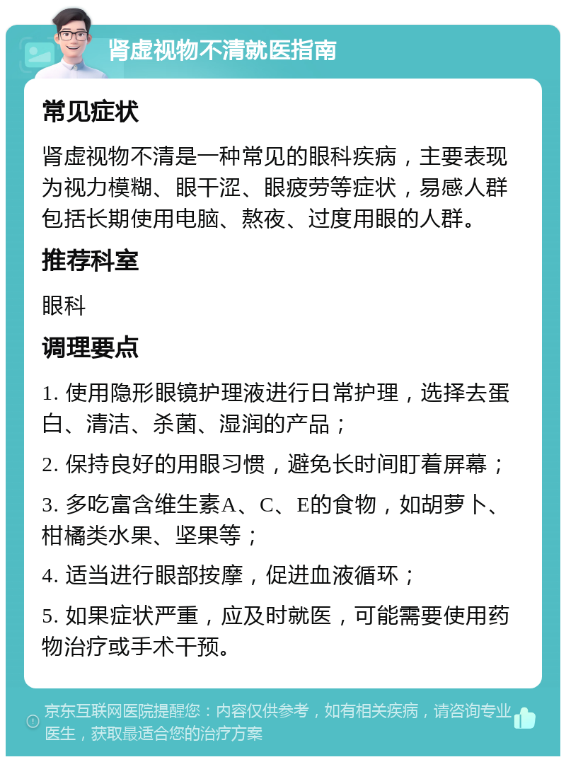 肾虚视物不清就医指南 常见症状 肾虚视物不清是一种常见的眼科疾病，主要表现为视力模糊、眼干涩、眼疲劳等症状，易感人群包括长期使用电脑、熬夜、过度用眼的人群。 推荐科室 眼科 调理要点 1. 使用隐形眼镜护理液进行日常护理，选择去蛋白、清洁、杀菌、湿润的产品； 2. 保持良好的用眼习惯，避免长时间盯着屏幕； 3. 多吃富含维生素A、C、E的食物，如胡萝卜、柑橘类水果、坚果等； 4. 适当进行眼部按摩，促进血液循环； 5. 如果症状严重，应及时就医，可能需要使用药物治疗或手术干预。