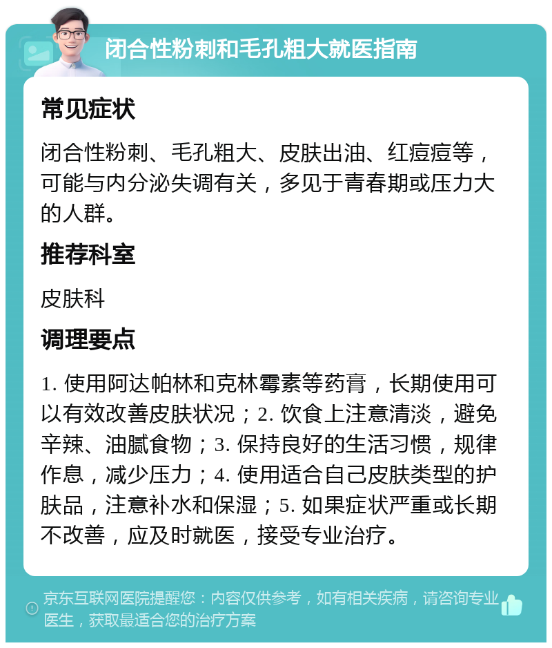 闭合性粉刺和毛孔粗大就医指南 常见症状 闭合性粉刺、毛孔粗大、皮肤出油、红痘痘等，可能与内分泌失调有关，多见于青春期或压力大的人群。 推荐科室 皮肤科 调理要点 1. 使用阿达帕林和克林霉素等药膏，长期使用可以有效改善皮肤状况；2. 饮食上注意清淡，避免辛辣、油腻食物；3. 保持良好的生活习惯，规律作息，减少压力；4. 使用适合自己皮肤类型的护肤品，注意补水和保湿；5. 如果症状严重或长期不改善，应及时就医，接受专业治疗。