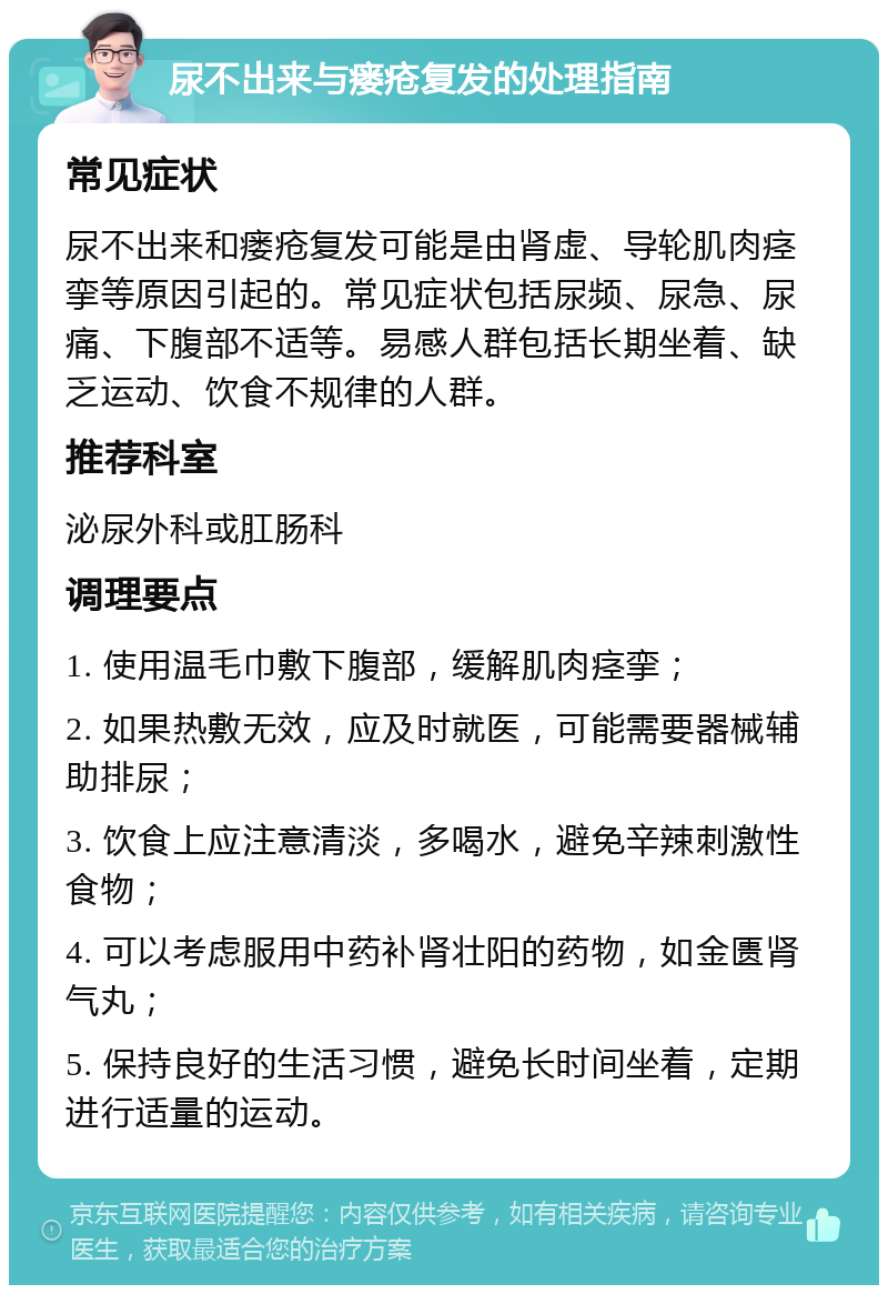 尿不出来与瘘疮复发的处理指南 常见症状 尿不出来和瘘疮复发可能是由肾虚、导轮肌肉痉挛等原因引起的。常见症状包括尿频、尿急、尿痛、下腹部不适等。易感人群包括长期坐着、缺乏运动、饮食不规律的人群。 推荐科室 泌尿外科或肛肠科 调理要点 1. 使用温毛巾敷下腹部，缓解肌肉痉挛； 2. 如果热敷无效，应及时就医，可能需要器械辅助排尿； 3. 饮食上应注意清淡，多喝水，避免辛辣刺激性食物； 4. 可以考虑服用中药补肾壮阳的药物，如金匮肾气丸； 5. 保持良好的生活习惯，避免长时间坐着，定期进行适量的运动。