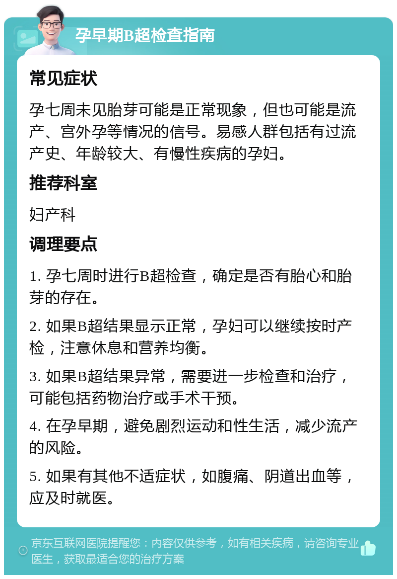 孕早期B超检查指南 常见症状 孕七周未见胎芽可能是正常现象，但也可能是流产、宫外孕等情况的信号。易感人群包括有过流产史、年龄较大、有慢性疾病的孕妇。 推荐科室 妇产科 调理要点 1. 孕七周时进行B超检查，确定是否有胎心和胎芽的存在。 2. 如果B超结果显示正常，孕妇可以继续按时产检，注意休息和营养均衡。 3. 如果B超结果异常，需要进一步检查和治疗，可能包括药物治疗或手术干预。 4. 在孕早期，避免剧烈运动和性生活，减少流产的风险。 5. 如果有其他不适症状，如腹痛、阴道出血等，应及时就医。