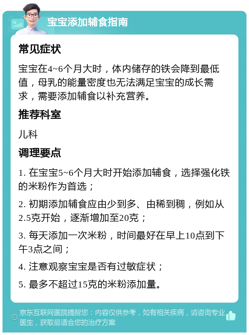 宝宝添加辅食指南 常见症状 宝宝在4~6个月大时，体内储存的铁会降到最低值，母乳的能量密度也无法满足宝宝的成长需求，需要添加辅食以补充营养。 推荐科室 儿科 调理要点 1. 在宝宝5~6个月大时开始添加辅食，选择强化铁的米粉作为首选； 2. 初期添加辅食应由少到多、由稀到稠，例如从2.5克开始，逐渐增加至20克； 3. 每天添加一次米粉，时间最好在早上10点到下午3点之间； 4. 注意观察宝宝是否有过敏症状； 5. 最多不超过15克的米粉添加量。