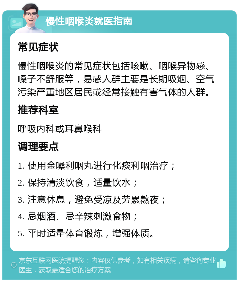 慢性咽喉炎就医指南 常见症状 慢性咽喉炎的常见症状包括咳嗽、咽喉异物感、嗓子不舒服等，易感人群主要是长期吸烟、空气污染严重地区居民或经常接触有害气体的人群。 推荐科室 呼吸内科或耳鼻喉科 调理要点 1. 使用金嗓利咽丸进行化痰利咽治疗； 2. 保持清淡饮食，适量饮水； 3. 注意休息，避免受凉及劳累熬夜； 4. 忌烟酒、忌辛辣刺激食物； 5. 平时适量体育锻炼，增强体质。