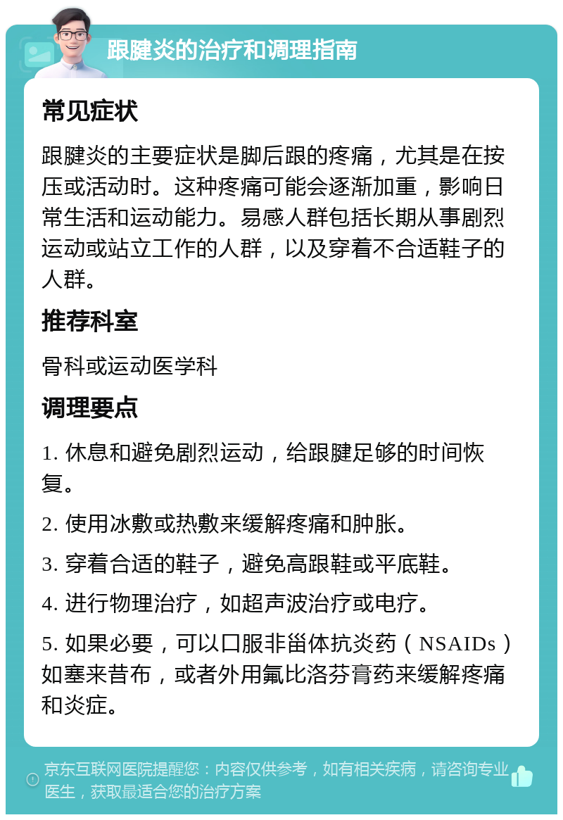 跟腱炎的治疗和调理指南 常见症状 跟腱炎的主要症状是脚后跟的疼痛，尤其是在按压或活动时。这种疼痛可能会逐渐加重，影响日常生活和运动能力。易感人群包括长期从事剧烈运动或站立工作的人群，以及穿着不合适鞋子的人群。 推荐科室 骨科或运动医学科 调理要点 1. 休息和避免剧烈运动，给跟腱足够的时间恢复。 2. 使用冰敷或热敷来缓解疼痛和肿胀。 3. 穿着合适的鞋子，避免高跟鞋或平底鞋。 4. 进行物理治疗，如超声波治疗或电疗。 5. 如果必要，可以口服非甾体抗炎药（NSAIDs）如塞来昔布，或者外用氟比洛芬膏药来缓解疼痛和炎症。