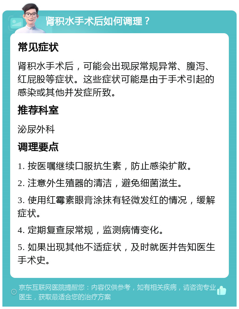 肾积水手术后如何调理？ 常见症状 肾积水手术后，可能会出现尿常规异常、腹泻、红屁股等症状。这些症状可能是由于手术引起的感染或其他并发症所致。 推荐科室 泌尿外科 调理要点 1. 按医嘱继续口服抗生素，防止感染扩散。 2. 注意外生殖器的清洁，避免细菌滋生。 3. 使用红霉素眼膏涂抹有轻微发红的情况，缓解症状。 4. 定期复查尿常规，监测病情变化。 5. 如果出现其他不适症状，及时就医并告知医生手术史。