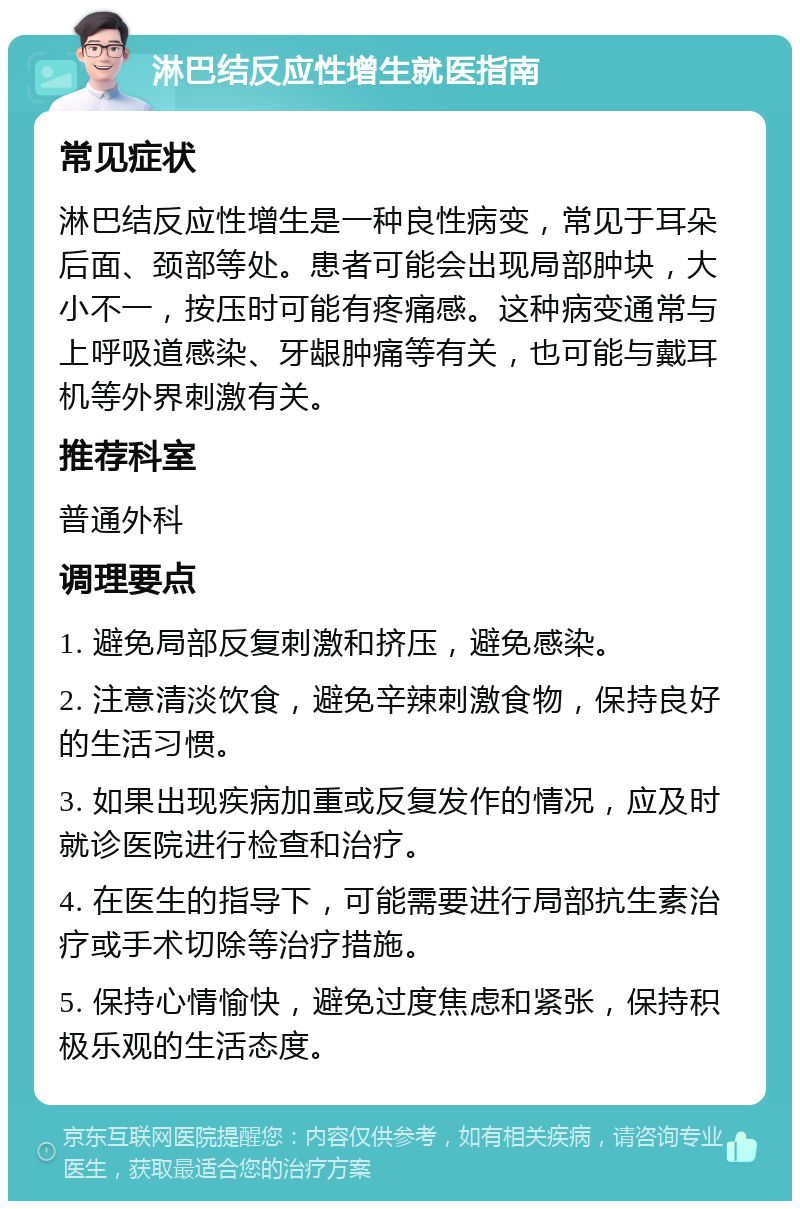 淋巴结反应性增生就医指南 常见症状 淋巴结反应性增生是一种良性病变，常见于耳朵后面、颈部等处。患者可能会出现局部肿块，大小不一，按压时可能有疼痛感。这种病变通常与上呼吸道感染、牙龈肿痛等有关，也可能与戴耳机等外界刺激有关。 推荐科室 普通外科 调理要点 1. 避免局部反复刺激和挤压，避免感染。 2. 注意清淡饮食，避免辛辣刺激食物，保持良好的生活习惯。 3. 如果出现疾病加重或反复发作的情况，应及时就诊医院进行检查和治疗。 4. 在医生的指导下，可能需要进行局部抗生素治疗或手术切除等治疗措施。 5. 保持心情愉快，避免过度焦虑和紧张，保持积极乐观的生活态度。