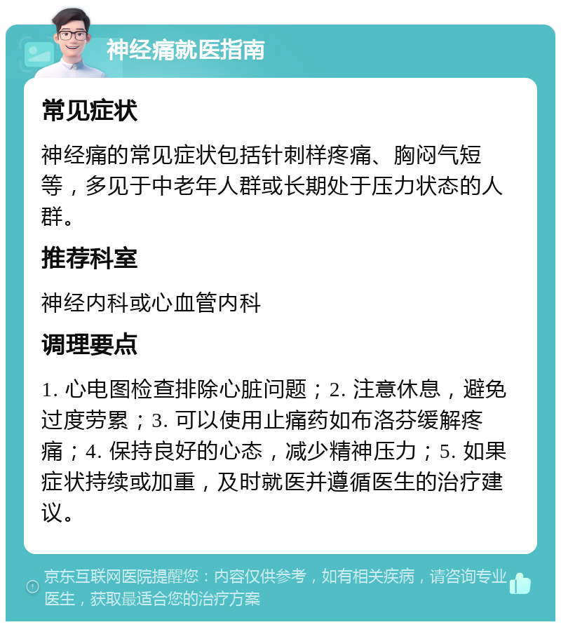 神经痛就医指南 常见症状 神经痛的常见症状包括针刺样疼痛、胸闷气短等，多见于中老年人群或长期处于压力状态的人群。 推荐科室 神经内科或心血管内科 调理要点 1. 心电图检查排除心脏问题；2. 注意休息，避免过度劳累；3. 可以使用止痛药如布洛芬缓解疼痛；4. 保持良好的心态，减少精神压力；5. 如果症状持续或加重，及时就医并遵循医生的治疗建议。