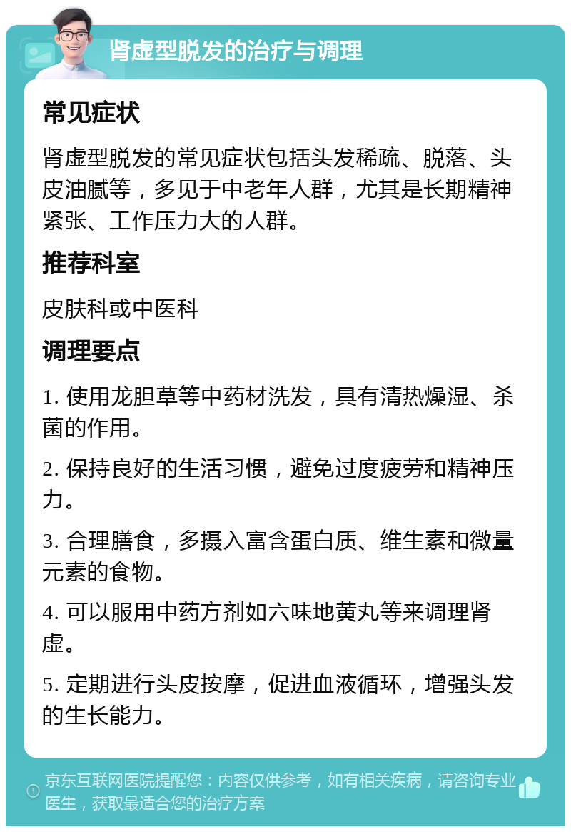 肾虚型脱发的治疗与调理 常见症状 肾虚型脱发的常见症状包括头发稀疏、脱落、头皮油腻等，多见于中老年人群，尤其是长期精神紧张、工作压力大的人群。 推荐科室 皮肤科或中医科 调理要点 1. 使用龙胆草等中药材洗发，具有清热燥湿、杀菌的作用。 2. 保持良好的生活习惯，避免过度疲劳和精神压力。 3. 合理膳食，多摄入富含蛋白质、维生素和微量元素的食物。 4. 可以服用中药方剂如六味地黄丸等来调理肾虚。 5. 定期进行头皮按摩，促进血液循环，增强头发的生长能力。