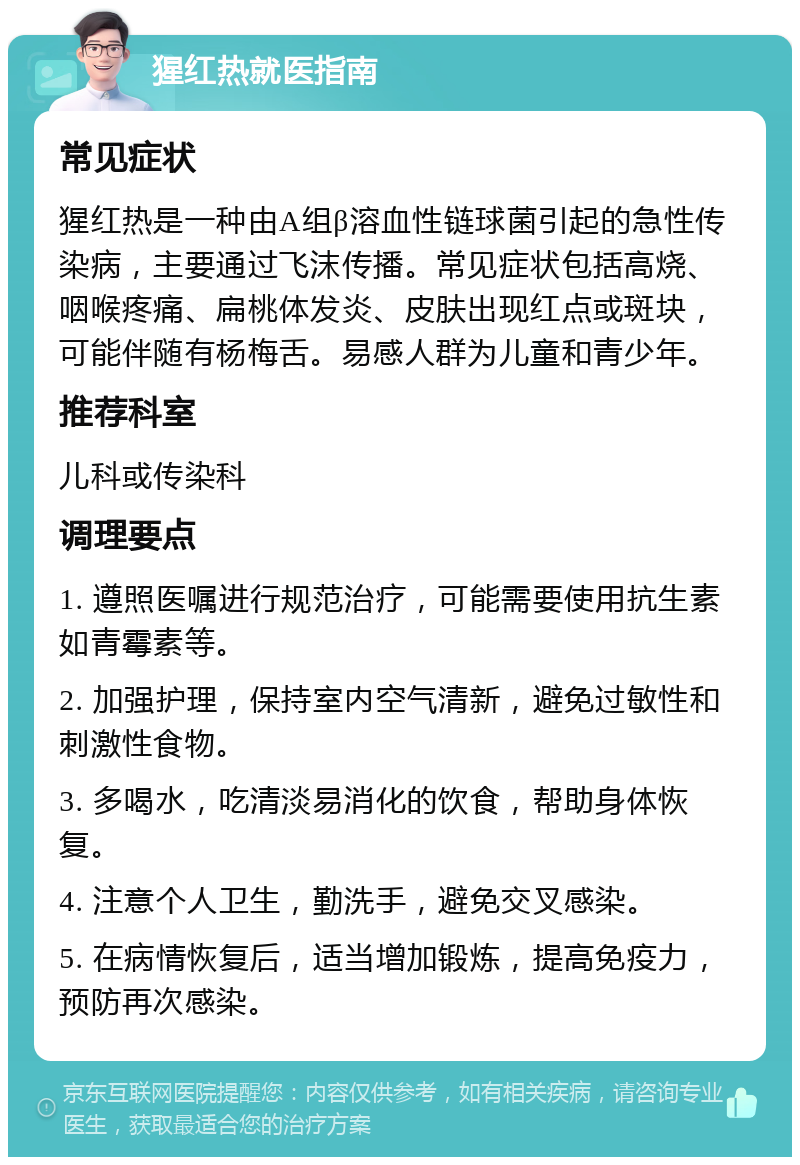 猩红热就医指南 常见症状 猩红热是一种由A组β溶血性链球菌引起的急性传染病，主要通过飞沫传播。常见症状包括高烧、咽喉疼痛、扁桃体发炎、皮肤出现红点或斑块，可能伴随有杨梅舌。易感人群为儿童和青少年。 推荐科室 儿科或传染科 调理要点 1. 遵照医嘱进行规范治疗，可能需要使用抗生素如青霉素等。 2. 加强护理，保持室内空气清新，避免过敏性和刺激性食物。 3. 多喝水，吃清淡易消化的饮食，帮助身体恢复。 4. 注意个人卫生，勤洗手，避免交叉感染。 5. 在病情恢复后，适当增加锻炼，提高免疫力，预防再次感染。