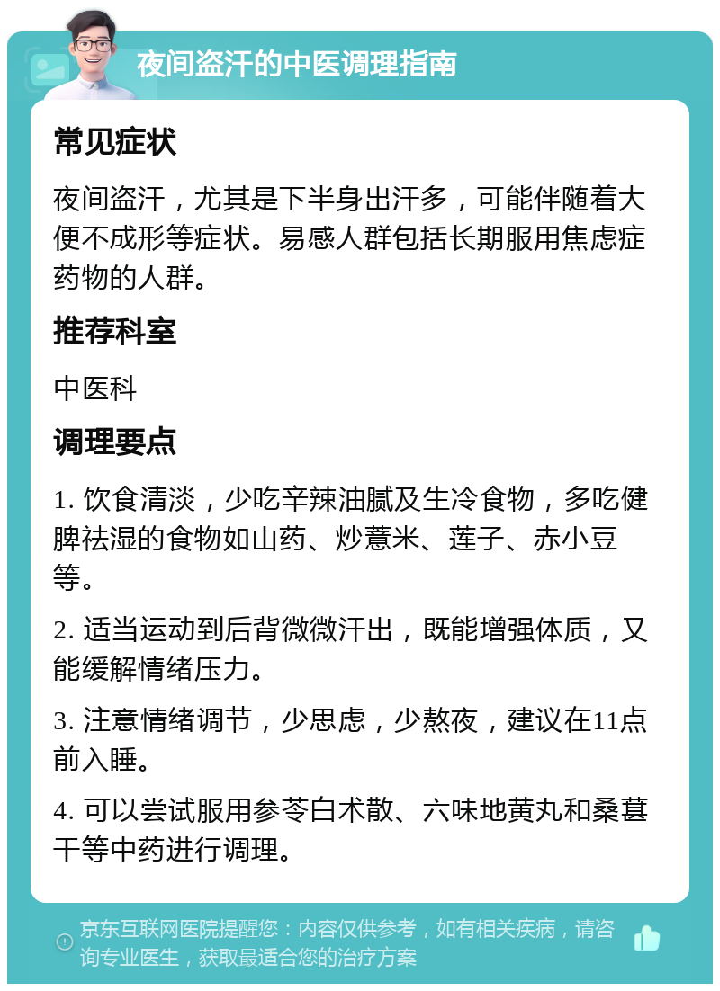 夜间盗汗的中医调理指南 常见症状 夜间盗汗，尤其是下半身出汗多，可能伴随着大便不成形等症状。易感人群包括长期服用焦虑症药物的人群。 推荐科室 中医科 调理要点 1. 饮食清淡，少吃辛辣油腻及生冷食物，多吃健脾祛湿的食物如山药、炒薏米、莲子、赤小豆等。 2. 适当运动到后背微微汗出，既能增强体质，又能缓解情绪压力。 3. 注意情绪调节，少思虑，少熬夜，建议在11点前入睡。 4. 可以尝试服用参苓白术散、六味地黄丸和桑葚干等中药进行调理。