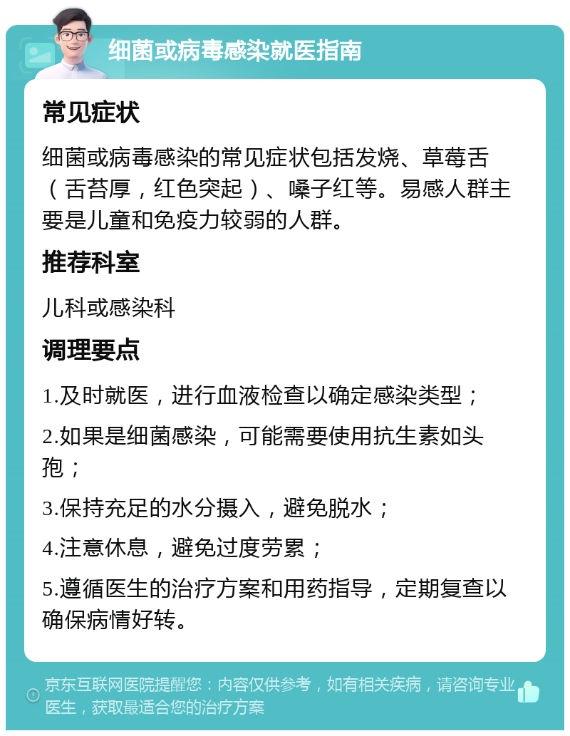 细菌或病毒感染就医指南 常见症状 细菌或病毒感染的常见症状包括发烧、草莓舌（舌苔厚，红色突起）、嗓子红等。易感人群主要是儿童和免疫力较弱的人群。 推荐科室 儿科或感染科 调理要点 1.及时就医，进行血液检查以确定感染类型； 2.如果是细菌感染，可能需要使用抗生素如头孢； 3.保持充足的水分摄入，避免脱水； 4.注意休息，避免过度劳累； 5.遵循医生的治疗方案和用药指导，定期复查以确保病情好转。