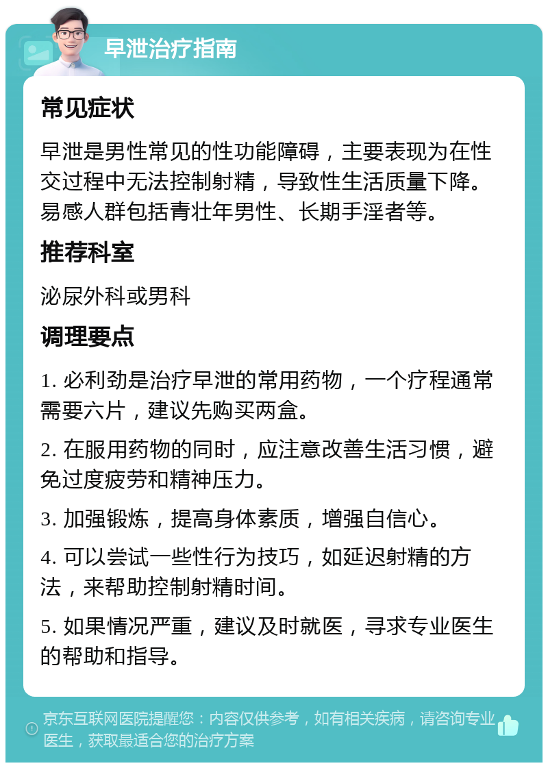 早泄治疗指南 常见症状 早泄是男性常见的性功能障碍，主要表现为在性交过程中无法控制射精，导致性生活质量下降。易感人群包括青壮年男性、长期手淫者等。 推荐科室 泌尿外科或男科 调理要点 1. 必利劲是治疗早泄的常用药物，一个疗程通常需要六片，建议先购买两盒。 2. 在服用药物的同时，应注意改善生活习惯，避免过度疲劳和精神压力。 3. 加强锻炼，提高身体素质，增强自信心。 4. 可以尝试一些性行为技巧，如延迟射精的方法，来帮助控制射精时间。 5. 如果情况严重，建议及时就医，寻求专业医生的帮助和指导。