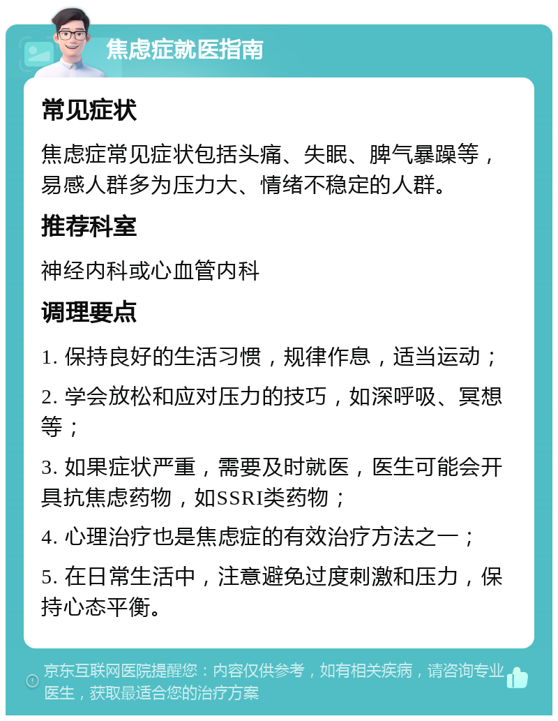 焦虑症就医指南 常见症状 焦虑症常见症状包括头痛、失眠、脾气暴躁等，易感人群多为压力大、情绪不稳定的人群。 推荐科室 神经内科或心血管内科 调理要点 1. 保持良好的生活习惯，规律作息，适当运动； 2. 学会放松和应对压力的技巧，如深呼吸、冥想等； 3. 如果症状严重，需要及时就医，医生可能会开具抗焦虑药物，如SSRI类药物； 4. 心理治疗也是焦虑症的有效治疗方法之一； 5. 在日常生活中，注意避免过度刺激和压力，保持心态平衡。