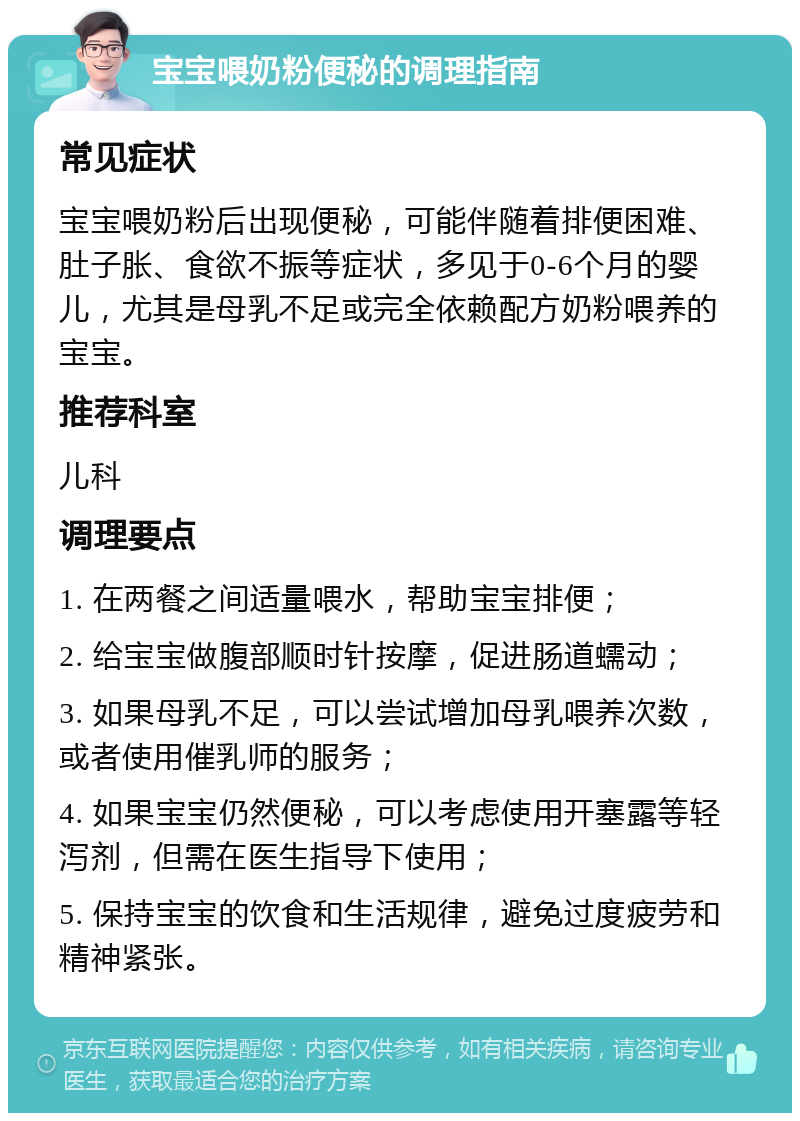 宝宝喂奶粉便秘的调理指南 常见症状 宝宝喂奶粉后出现便秘，可能伴随着排便困难、肚子胀、食欲不振等症状，多见于0-6个月的婴儿，尤其是母乳不足或完全依赖配方奶粉喂养的宝宝。 推荐科室 儿科 调理要点 1. 在两餐之间适量喂水，帮助宝宝排便； 2. 给宝宝做腹部顺时针按摩，促进肠道蠕动； 3. 如果母乳不足，可以尝试增加母乳喂养次数，或者使用催乳师的服务； 4. 如果宝宝仍然便秘，可以考虑使用开塞露等轻泻剂，但需在医生指导下使用； 5. 保持宝宝的饮食和生活规律，避免过度疲劳和精神紧张。